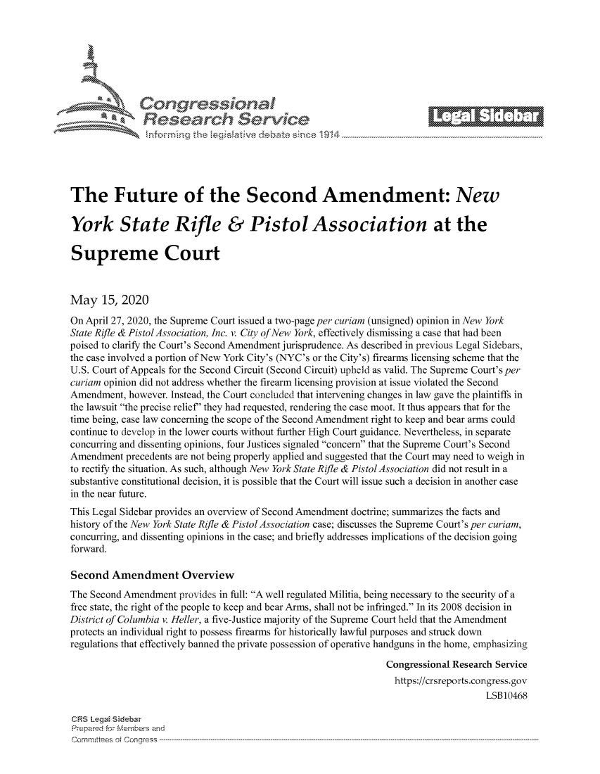 handle is hein.crs/govdant0001 and id is 1 raw text is:                   Resarh ServiceThe Future of the Second Amendment: NewYork State Rifle & Pistol Association at theSupreme CourtMay 15, 2020On April 27, 2020, the Supreme Court issued a two-page per curiam (unsigned) opinion in New YorkState Rifle & Pistol Association, Inc. v. City of New York, effectively dismissing a case that had beenpoised to clarify the Court's Second Amendment jurisprudence. As described in previous Legal Sidebars,the case involved a portion of New York City's (NYC's or the City's) firearms licensing scheme that theU.S. Court of Appeals for the Second Circuit (Second Circuit) upheld as valid. The Supreme Court's percuriam opinion did not address whether the firearm licensing provision at issue violated the SecondAmendment, however. Instead, the Court concluded that intervening changes in law gave the plaintiffs inthe lawsuit the precise relief' they had requested, rendering the case moot. It thus appears that for thetime being, case law concerning the scope of the Second Amendment right to keep and bear arms couldcontinue to develop in the lower courts without further High Court guidance. Nevertheless, in separateconcurring and dissenting opinions, four Justices signaled concern that the Supreme Court's SecondAmendment precedents are not being properly applied and suggested that the Court may need to weigh into rectify the situation. As such, although New York State Rifle & Pistol Association did not result in asubstantive constitutional decision, it is possible that the Court will issue such a decision in another casein the near future.This Legal Sidebar provides an overview of Second Amendment doctrine; summarizes the facts andhistory of the New York State Rifle & Pistol Association case; discusses the Supreme Court's per curiam,concurring, and dissenting opinions in the case; and briefly addresses implications of the decision goingforward.Second Amendment OverviewThe Second Amendment provides in full: A well regulated Militia, being necessary to the security of afree state, the right of the people to keep and bear Arms, shall not be infringed. In its 2008 decision inDistrict of Columbia v. Heller, a five-Justice majority of the Supreme Court held that the Amendmentprotects an individual right to possess firearms for historically lawful purposes and struck downregulations that effectively banned the private possession of operative handguns in the home, emphasizing                                                                Congressional Research Service                                                                https://crsreports.congress.gov                                                                                    LSB10468CF-S LegM SidebaPrepai-ed for Mernbei-s andCom mittees 4 o.  C- --q .. . . . . . . . . . . . . . . . . . . . ..------------------------------------------------------------------------------------------------------------------------------------------------------------