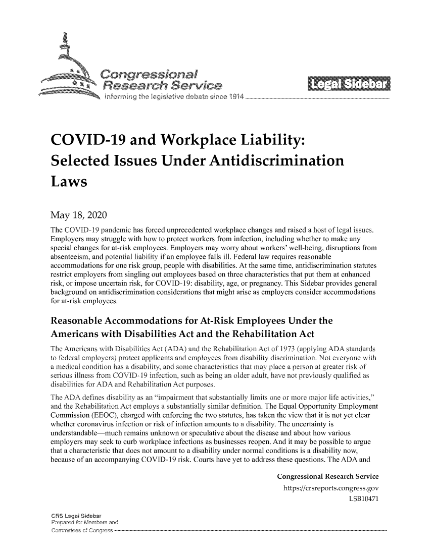 handle is hein.crs/govdanw0001 and id is 1 raw text is: 









                  Resarh Servi kM-






COVID-19 and Workplace Liability:

Selected Issues Under Antidiscrimination

Laws



May 18, 2020
The COVID- 19 pandemic has forced unprecedented workplace changes and raised a host of legal issues.
Employers may struggle with how to protect workers from infection, including whether to make any
special changes for at-risk employees. Employers may worry about workers' well-being, disruptions from
absenteeism, and potential liability if an employee falls ill. Federal law requires reasonable
accommodations for one risk group, people with disabilities. At the same time, antidiscrimination statutes
restrict employers from singling out employees based on three characteristics that put them at enhanced
risk, or impose uncertain risk, for COVID- 19: disability, age, or pregnancy. This Sidebar provides general
background on antidiscrimination considerations that might arise as employers consider accommodations
for at-risk employees.

Reasonable Accommodations for At-Risk Employees Under the
Americans with Disabilities Act and the Rehabilitation Act
The Americans with Disabilities Act (ADA) and the Rehabilitation Act of 1973 (applying ADA standards
to federal employers) protect applicants and employees from disability discrimination. Not everyone with
a medical condition has a disability, and some characteristics that may place a person at greater risk of
serious illness from COVID- 19 infection, such as being an older adult, have not previously qualified as
disabilities for ADA and Rehabilitation Act purposes.
The ADA defines disability as an impairment that substantially limits one or more major life activities,
and the Rehabilitation Act employs a substantially similar definition. The Equal Opportunity Employment
Commission (EEOC), charged with enforcing the two statutes, has taken the view that it is not yet clear
whether coronavirus infection or risk of infection amounts to a disability. The uncertainty is
understandable-much remains unknown or speculative about the disease and about how various
employers may seek to curb workplace infections as businesses reopen. And it may be possible to argue
that a characteristic that does not amount to a disability under normal conditions is a disability now,
because of an accompanying COVID- 19 risk. Courts have yet to address these questions. The ADA and

                                                             Congressional Research Service
                                                               https://crsreports.congress.gov
                                                                                 LSB10471

CRS Lega Sidebar
Prepaed for Menbeis and
Cornm ittees  o4 Cor~qress  ---------------------------------------------------------------------------------------------------------------------------------------------------------------------------------------


