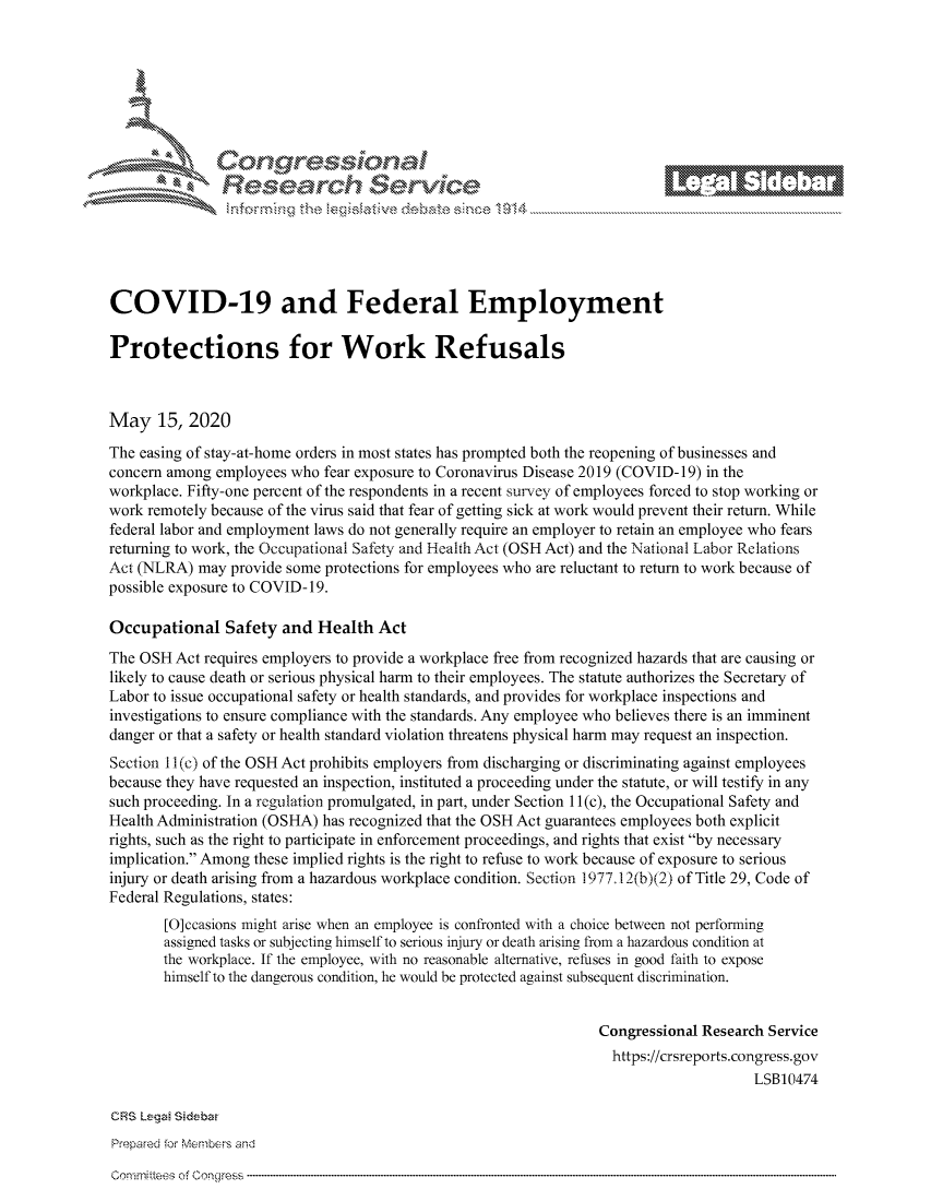 handle is hein.crs/govdanz0001 and id is 1 raw text is: 









                   Resarh Servi kM-






COVID-19 and Federal Employment

Protections for Work Refusals



May 15, 2020
The easing of stay-at-home orders in most states has prompted both the reopening of businesses and
concern among employees who fear exposure to Coronavirus Disease 2019 (COVID-19) in the
workplace. Fifty-one percent of the respondents in a recent survey of employees forced to stop working or
work remotely because of the virus said that fear of getting sick at work would prevent their return. While
federal labor and employment laws do not generally require an employer to retain an employee who fears
returning to work, the Occupational Safety and Health Act (OSH Act) and the National Labor Relations
Act (NLRA) may provide some protections for employees who are reluctant to return to work because of
possible exposure to COVID-19.

Occupational Safety and Health Act
The OSH Act requires employers to provide a workplace free from recognized hazards that are causing or
likely to cause death or serious physical harm to their employees. The statute authorizes the Secretary of
Labor to issue occupational safety or health standards, and provides for workplace inspections and
investigations to ensure compliance with the standards. Any employee who believes there is an imminent
danger or that a safety or health standard violation threatens physical harm may request an inspection.
Section 11 (c) of the OSH Act prohibits employers from discharging or discriminating against employees
because they have requested an inspection, instituted a proceeding under the statute, or will testify in any
such proceeding. In a regulation promulgated, in part, under Section 11 (c), the Occupational Safety and
Health Administration (OSHA) has recognized that the OSH Act guarantees employees both explicit
rights, such as the right to participate in enforcement proceedings, and rights that exist by necessary
implication. Among these implied rights is the right to refuse to work because of exposure to serious
injury or death arising from a hazardous workplace condition. Section 1977.12(b)(2) of Title 29, Code of
Federal Regulations, states:
       [O]ccasions might arise when an employee is confronted with a choice between not performing
       assigned tasks or subjecting himself to serious injury or death arising from a hazardous condition at
       the workplace. If the employee, with no reasonable alternative, refuses in good faith to expose
       himself to the dangerous condition, he would be protected against subsequent discrimination.


                                                                Congressional Research Service
                                                                  https://crsreports.congress.gov
                                                                                    LSB10474

CRS Lega Sidebar
Prepared for Membbers and


Gomnnittees of Congress


