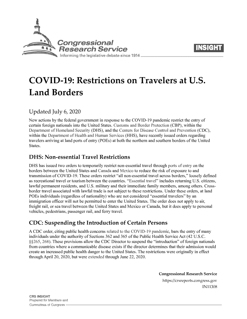 handle is hein.crs/govdasm0001 and id is 1 raw text is: 







         .       or.,           101 - 11   -  ..-
               Researh Sevice






COVID-19: Restrictions on Travelers at U.S.

Land Borders



Updated July 6, 2020
New actions by the federal government in response to the COVID-19 pandemic restrict the entry of
certain foreign nationals into the United States. Customs and Border Protection (CBP), within the
Department of Homeland Security (DHS), and the Centers for Disease Control and Prevention (CDC),
within the Departnent of Health and Human Services (HHS), have recently issued orders regarding
travelers arriving at land ports of entry (POEs) at both the northern and southern borders of the United
States.

DHS: Non-essential Travel Restrictions
DHS has issued two orders to temporarily restrict non-essential travel through ports of entry on the
borders between the United States and Canada and Mexico to reduce the risk of exposure to and
transmission of COVID-19. These orders restrict all non-essential travel across borders, loosely defined
as recreational travel or tourism between the countries. Essential travel includes returning U.S. citizens,
lawful permanent residents, and U.S. military and their immediate family members, among others. Cross-
border travel associated with lawful trade is not subject to these restrictions. Under these orders, at land
POEs individuals (regardless of nationality) who are not considered essential travelers by an
immigration officer will not be permitted to enter the United States. The order does not apply to air,
freight rail, or sea travel between the United States and Mexico or Canada, but it does apply to personal
vehicles, pedestrians, passenger rail, and ferry travel.

CDC: Suspending the Introduction of Certain Persons
A CDC order, citing public health concerns related to the COVID-19 pandemic, bars the entry of many
individuals under the authority of Sections 362 and 365 of the Public Health Service Act (42 U.S.C.
§ §265, 268). These provisions allow the CDC Director to suspend the introduction of foreign nationals
from countries where a communicable disease exists if the director determines that their admission would
create an increased public health danger to the United States. The restrictions were originally in effect
through April 20, 2020, but were extended through June 22, 2020.


                                                                Congressional Research Service
                                                                https://crsreports.congress.gov
                                                                                     IN11308

CF'S NStGHT
Prepaimed for Mernbei-s and
Committees  o.i C- --q .. . . . . . . . ...----------------------------------------------------------------------------------------------------------------------------------------------------------------------


