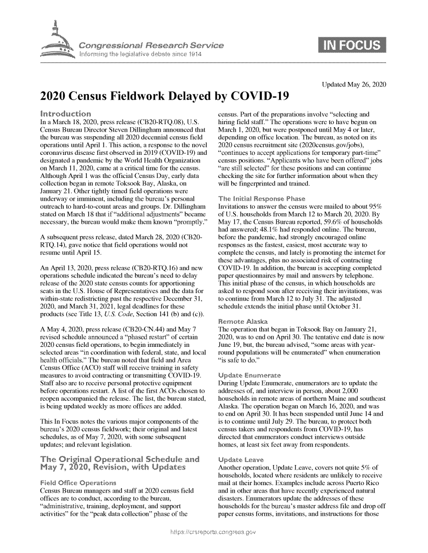 handle is hein.crs/govdasy0001 and id is 1 raw text is: 




FF.      '                      ,iE   ,E .$r, i ,


Updated May 26, 2020


2020 Census Fieldwork Delayed by COVID-19


In a March 18, 2020, press release (CB20-RTQ.08), U.S.
Census Bureau Director Steven Dillingham announced that
the bureau was suspending all 2020 decennial census field
operations until April 1. This action, a response to the novel
coronavirus disease first observed in 2019 (COVID-19) and
designated a pandemic by the World Health Organization
on March 11, 2020, came at a critical time for the census.
Although April 1 was the official Census Day, early data
collection began in remote Toksook Bay, Alaska, on
January 21. Other tightly timed field operations were
underway or imminent, including the bureau's personal
outreach to hard-to-count areas and groups. Dr. Dillingham
stated on March 18 that if additional adjustments became
necessary, the bureau would make them known promptly.

A subsequent press release, dated March 28, 2020 (CB20-
RTQ. 14), gave notice that field operations would not
resume until April 15.

An April 13, 2020, press release (CB20-RTQ. 16) and new
operations schedule indicated the bureau's need to delay
release of the 2020 state census counts for apportioning
seats in the U.S. House of Representatives and the data for
within-state redistricting past the respective December 31,
2020, and March 31, 2021, legal deadlines for these
products (see Title 13, US. Code, Section 141 (b) and (c)).

A May 4, 2020, press release (CB20-CN.44) and May 7
revised schedule announced a phased restart of certain
2020 census field operations, to begin immediately in
selected areas in coordination with federal, state, and local
health officials. The bureau noted that field and Area
Census Office (ACO) staff will receive training in safety
measures to avoid contracting or transmitting COVID-19.
Staff also are to receive personal protective equipment
before operations restart. A list of the first ACOs chosen to
reopen accompanied the release. The list, the bureau stated,
is being updated weekly as more offices are added.

This In Focus notes the various major components of the
bureau's 2020 census fieldwork; their original and latest
schedules, as of May 7, 2020, with some subsequent
updates; and relevant legislation.


ma,       2\' O, -R s.           h UP


Census Bureau managers and staff at 2020 census field
offices are to conduct, according to the bureau,
administrative, training, deployment, and support
activities for the peak data collection phase of the


census. Part of the preparations involve selecting and
hiring field staff. The operations were to have begun on
March 1, 2020, but were postponed until May 4 or later,
depending on office location. The bureau, as noted on its
2020 census recruitment site (2020census.gov/jobs),
continues to accept applications for temporary part-time
census positions. Applicants who have been offered jobs
are still selected for these positions and can continue
checking the site for further information about when they
will be fingerprinted and trained.


Invitations to answer the census were mailed to about 95%
of U.S. households from March 12 to March 20, 2020. By
May 17, the Census Bureau reported, 59.6% of households
had answered; 48.1% had responded online. The bureau,
before the pandemic, had strongly encouraged online
responses as the fastest, easiest, most accurate way to
complete the census, and lately is promoting the intemet for
these advantages, plus no associated risk of contracting
COVID-19. In addition, the bureau is accepting completed
paper questionnaires by mail and answers by telephone.
This initial phase of the census, in which households are
asked to respond soon after receiving their invitations, was
to continue from March 12 to July 31. The adjusted
schedule extends the initial phase until October 31.


The operation that began in Toksook Bay on January 21,
2020, was to end on April 30. The tentative end date is now
June 19, but, the bureau advised, some areas with year-
round populations will be enumerated when enumeration
is safe to do.


During Update Enumerate, enumerators are to update the
addresses of, and interview in person, about 2,000
households in remote areas of northern Maine and southeast
Alaska. The operation began on March 16, 2020, and was
to end on April 30. It has been suspended until June 14 and
is to continue until July 29. The bureau, to protect both
census takers and respondents from COVID-19, has
directed that enumerators conduct interviews outside
homes, at least six feet away from respondents.


Another operation, Update Leave, covers not quite 5% of
households, located where residents are unlikely to receive
mail at their homes. Examples include across Puerto Rico
and in other areas that have recently experienced natural
disasters. Enumerators update the addresses of these
households for the bureau's master address file and drop off
paper census forms, invitations, and instructions for those


.O 'T


         p\w -- , gn'a', goo
mppm qq\
a              , q
'S              I
11LIANJILiN,


