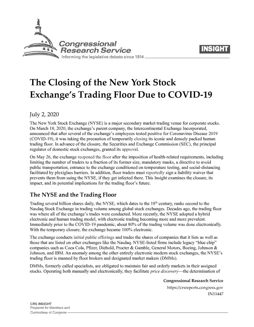 handle is hein.crs/govdati0001 and id is 1 raw text is: 









               Researh Sevice





The Closing of the New York Stock

Exchange's Trading Floor Due to COVID-19



July 2, 2020
The New York Stock Exchange (NYSE) is a major secondary market trading venue for corporate stocks.
On March 18, 2020, the exchange's parent company, the Intercontinental Exchange Incorporated,
announced that after several of the exchange's employees tested positive for Coronavirus Disease 2019
(COVID-19), it was taking the precaution of temporarily closing its iconic and densely packed human
trading floor. In advance of the closure, the Securities and Exchange Commission (SEC), the principal
regulator of domestic stock exchanges, granted its approval.
On May 26, the exchange reopened the floor after the imposition of health-related requirements, including
limiting the number of traders to a fraction of its former size, mandatory masks, a directive to avoid
public transportation, entrance to the exchange conditioned on temperature testing, and social-distancing
facilitated by plexiglass barriers. In addition, floor traders must reportedly sign a liability waiver that
prevents them from suing the NYSE, if they get infected there. This Insight examines the closure, its
impact, and its potential implications for the trading floor's future.

The NYSE and the Trading Floor
Trading several billion shares daily, the NYSE, which dates to the 18h century, ranks second to the
Nasdaq Stock Exchange in trading volume among global stock exchanges. Decades ago, the trading floor
was where all of the exchange's trades were conducted. More recently, the NYSE adopted a hybrid
electronic and human trading model, with electronic trading becoming more and more prevalent.
Immediately prior to the COVID-19 pandemic, about 80% of the trading volume was done electronically.
With the temporary closure, the exchange became 100% electronic.
The exchange conducts initial public offerings and trades the shares of companies that it lists as well as
those that are listed on other exchanges like the Nasdaq. NYSE-listed firms include legacy blue chip
companies such as Coca Cola, Pfizer, Diebold, Procter & Gamble, General Motors, Boeing, Johnson &
Johnson, and IBM. An anomaly among the other entirely electronic modem stock exchanges, the NYSE's
trading floor is manned by floor brokers and designated market makers (DMMs).
DMMs, formerly called specialists, are obligated to maintain fair and orderly markets in their assigned
stocks. Operating both manually and electronically, they facilitate price discovery-the determination of

                                                                Congressional Research Service
                                                                https://crsreports.congress.gov
                                                                                     IN11447

CF'S NStGHT
Prepaimed for Mernbei-s and
Committees 4 o.  C- --q .. . . . . . . . ...----------------------------------------------------------------------------------------------------------------------------------------------------------------------


