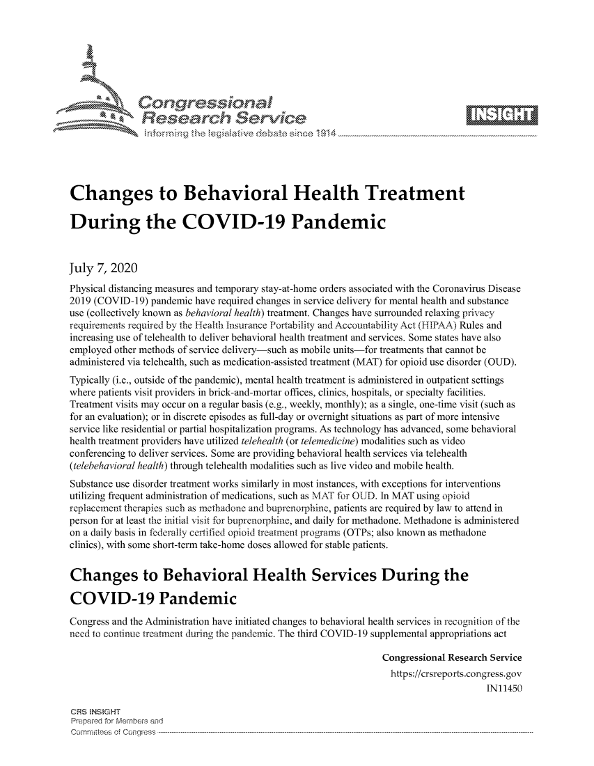 handle is hein.crs/govdatl0001 and id is 1 raw text is: 









               Researh Sevice






Changes to Behavioral Health Treatment

During the COVID-19 Pandemic



July 7, 2020
Physical distancing measures and temporary stay-at-home orders associated with the Coronavirus Disease
2019 (COVID-19) pandemic have required changes in service delivery for mental health and substance
use (collectively known as behavioral health) treatment. Changes have surrounded relaxing privacy
requirements required by the Health insurance Portability and Accountability Act (HIPAA) Rules and
increasing use of telehealth to deliver behavioral health treatment and services. Some states have also
employed other methods of service delivery-such as mobile units-for treatments that cannot be
administered via telehealth, such as medication-assisted treatment (MAT) for opioid use disorder (OUD).
Typically (i.e., outside of the pandemic), mental health treatment is administered in outpatient settings
where patients visit providers in brick-and-mortar offices, clinics, hospitals, or specialty facilities.
Treatment visits may occur on a regular basis (e.g., weekly, monthly); as a single, one-time visit (such as
for an evaluation); or in discrete episodes as full-day or overnight situations as part of more intensive
service like residential or partial hospitalization programs. As technology has advanced, some behavioral
health treatment providers have utilized telehealth (or telemedicine) modalities such as video
conferencing to deliver services. Some are providing behavioral health services via telehealth
(telebehavioral health) through telehealth modalities such as live video and mobile health.
Substance use disorder treatment works similarly in most instances, with exceptions for interventions
utilizing frequent administration of medications, such as MAT for OUD. In MAT using opioid
replacement therapies such as methadone and buprenorphine, patients are required by law to attend in
person for at least the initial visit for buprenorphine, and daily for methadone. Methadone is administered
on a daily basis in federally certified opioid treatment programs (OTPs; also known as methadone
clinics), with some short-term take-home doses allowed for stable patients.


Changes to Behavioral Health Services During the

COVID-19 Pandemic

Congress and the Administration have initiated changes to behavioral health services in recognition of the
need to continue treatment during the pandemic. The third COVID-19 supplemental appropriations act

                                                                Congressional Research Service
                                                                https://crsreports.congress.gov
                                                                                     IN11450

CRS NStGHT
Prepaimed for Mernbei-s and
Committees 4 o.  C- --q .. . . . . . . . ...----------------------------------------------------------------------------------------------------------------------------------------------------------------------


