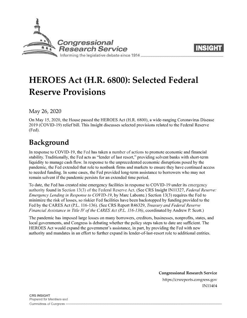 handle is hein.crs/govdawt0001 and id is 1 raw text is: 









               Researh Sevice





HEROES Act (H.R. 6800): Selected Federal

Reserve Provisions



May 26, 2020

On May 15, 2020, the House passed the HEROES Act (H.R. 6800), a wide-ranging Coronavirus Disease
2019 (COVID-19) relief bill. This Insight discusses selected provisions related to the Federal Reserve
(Fed).


Background

In response to COVID- 19, the Fed has taken a number of actions to promote economic and financial
stability. Traditionally, the Fed acts as lender of last resort, providing solvent banks with short-term
liquidity to manage cash flow. In response to the unprecedented economic disruptions posed by the
pandemic, the Fed extended that role to nonbank firms and markets to ensure they have continued access
to needed funding. In some cases, the Fed provided long-term assistance to borrowers who may not
remain solvent if the pandemic persists for an extended time period.
To date, the Fed has created nine emergency facilities in response to COVID- 19 under its emergency
authority found in Section 13(3) of the Federal Reserve Act. (See CRS Insight IN11327, Federal Reserve:
Emergency Lending in Response to COVID-19, by Marc Labonte.) Section 13(3) requires the Fed to
minimize the risk of losses, so riskier Fed facilities have been backstopped by funding provided to the
Fed by the CARES Act (P.L. 116-136). (See CRS Report R46329, Treasury and Federal Reserve
Financial Assistance in Title IVof the CARES Act (PL. 116-136), coordinated by Andrew P. Scott.)
The pandemic has imposed large losses on many borrowers, creditors, businesses, nonprofits, states, and
local governments, and Congress is debating whether the policy steps taken to date are sufficient. The
HEROES Act would expand the government's assistance, in part, by providing the Fed with new
authority and mandates in an effort to further expand its lender-of-last-resort role to additional entities.







                                                               Congressional Research Service
                                                               https://crsreports.congress.gov
                                                                                    IN11404

GRS }NStGHT
Prepard for Members and
Cornm ittees  o4 Corq ess  ---------------------------------------------------------------------------------------------------------------------------------------------------------------------------------------


