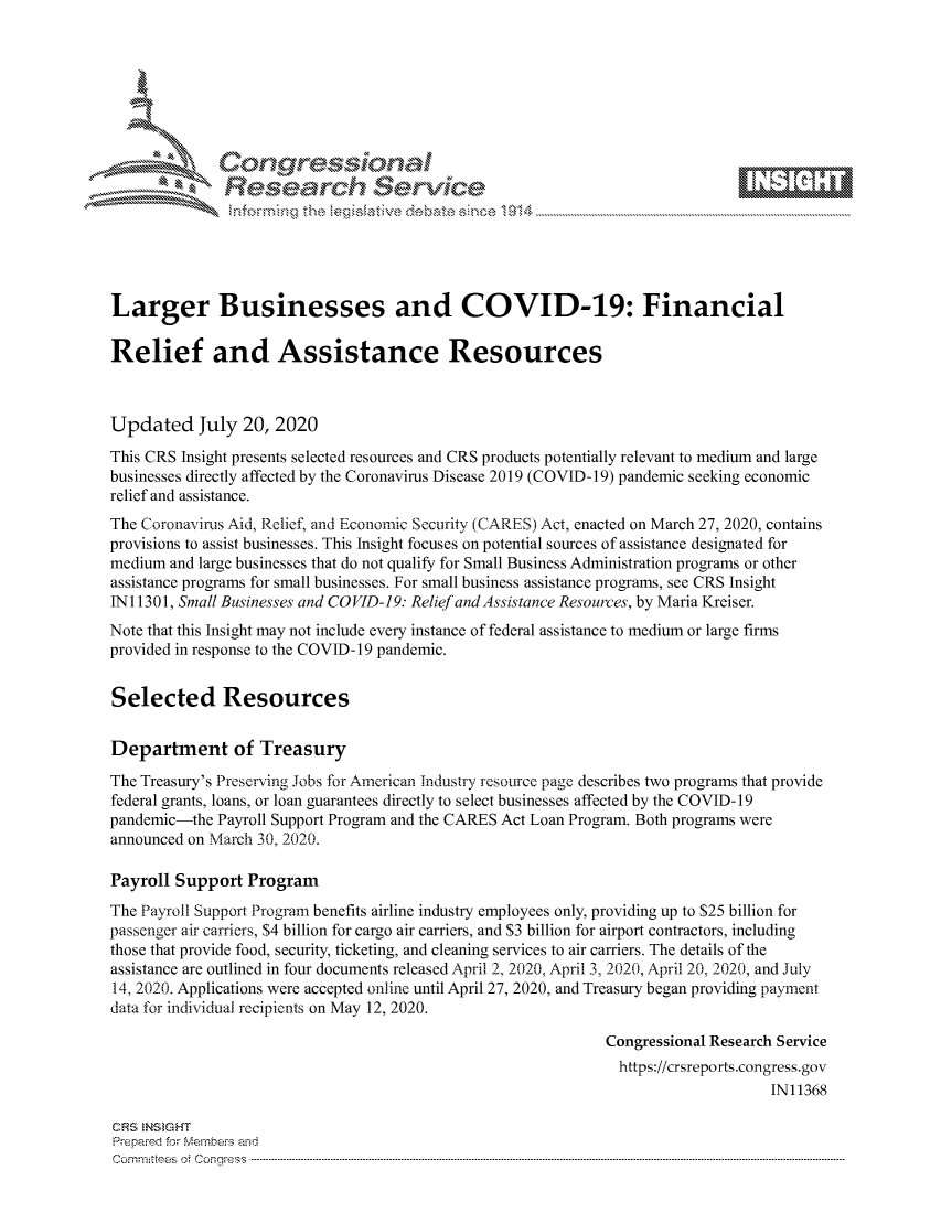 handle is hein.crs/govdayq0001 and id is 1 raw text is: 









              Researh Sevice





Larger Businesses and COVID-19: Financial

Relief and Assistance Resources



Updated July 20, 2020
This CRS Insight presents selected resources and CRS products potentially relevant to medium and large
businesses directly affected by the Coronavirus Disease 2019 (COVID-19) pandemic seeking economic
relief and assistance.
The Coronavirus Aid, Relief, and Economic Security (CARES) Act, enacted on March 27, 2020, contains
provisions to assist businesses. This Insight focuses on potential sources of assistance designated for
medium and large businesses that do not qualify for Small Business Administration programs or other
assistance programs for small businesses. For small business assistance programs, see CRS Insight
INI 1301, Small Businesses and CO VID-19. Relief and Assistance Resources, by Maria Kreiser.
Note that this Insight may not include every instance of federal assistance to medium or large firms
provided in response to the COVID-19 pandemic.


Selected Resources

Department of Treasury
The Treasury's Preserving Jobs for American Industry resource page describes two programs that provide
federal grants, loans, or loan guarantees directly to select businesses affected by the COVID-19
pandemic-the Payroll Support Program and the CARES Act Loan Program. Both programs were
announced on March 30, 2020.

Payroll Support Program
The Payroll Support Program benefits airline industry employees only, providing up to $25 billion for
passenger air carriers, $4 billion for cargo air carriers, and $3 billion for airport contractors, including
those that provide food, security, ticketing, and cleaning services to air carriers. The details of the
assistance are outlined in four documents released April 2, 2020, April 3, 2020, April 20, 2020, and July
14, 2020. Applications were accepted online until April 27, 2020, and Treasury began providing payment
data for individual recipients on May 12, 2020.

                                                              Congressional Research Service
                                                                https://crsreports.congress.gov
                                                                                   IN11368

CRS NStGHT
Prepaimed for Mernhe-s amd
Committees 4 o  C- --q.. . . . . . . . . . ..-----------------------------------------------------------------------------------------------------------------------------------------------------------------------


