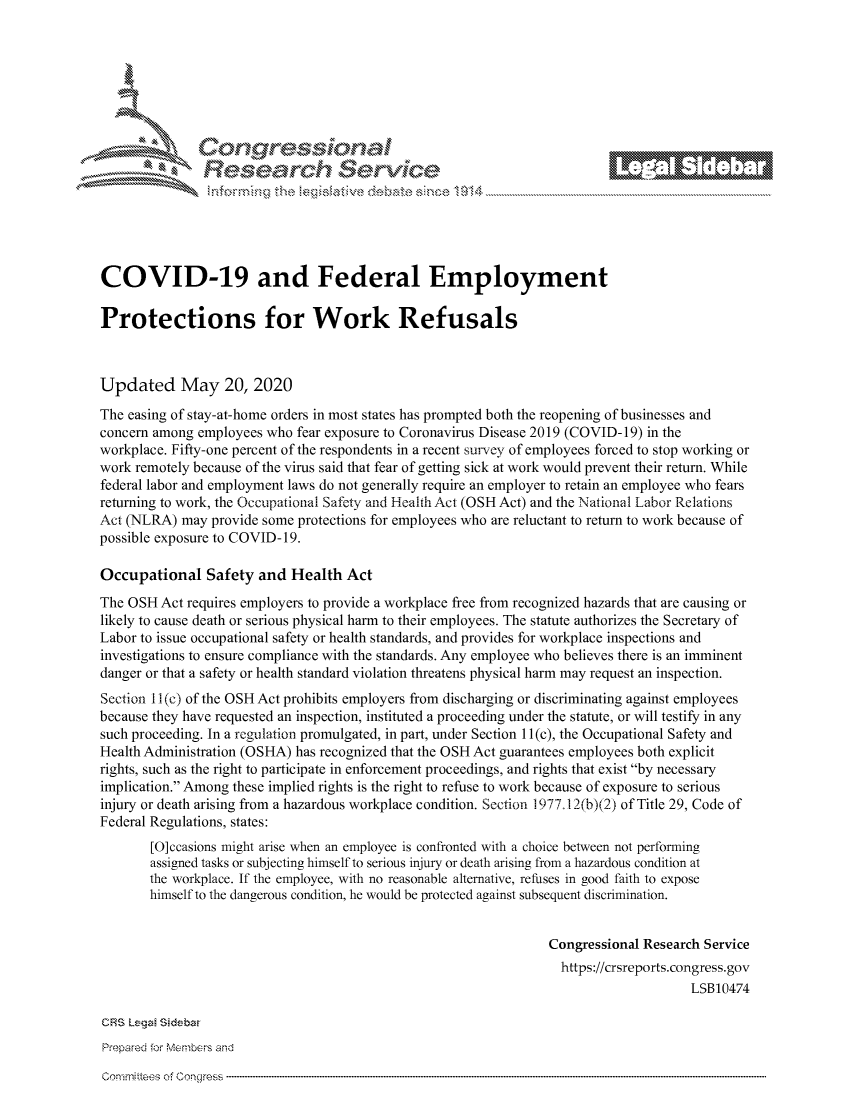 handle is hein.crs/govdays0001 and id is 1 raw text is: 









                   Resarh Servi kM-






COVID-19 and Federal Employment

Protections for Work Refusals



Updated May 20, 2020
The easing of stay-at-home orders in most states has prompted both the reopening of businesses and
concern among employees who fear exposure to Coronavirus Disease 2019 (COVID-19) in the
workplace. Fifty-one percent of the respondents in a recent survey of employees forced to stop working or
work remotely because of the virus said that fear of getting sick at work would prevent their return. While
federal labor and employment laws do not generally require an employer to retain an employee who fears
returning to work, the Occupational Safety and Health Act (OSH Act) and the National Labor Relations
Act (NLRA) may provide some protections for employees who are reluctant to return to work because of
possible exposure to COVID-19.

Occupational Safety and Health Act
The OSH Act requires employers to provide a workplace free from recognized hazards that are causing or
likely to cause death or serious physical harm to their employees. The statute authorizes the Secretary of
Labor to issue occupational safety or health standards, and provides for workplace inspections and
investigations to ensure compliance with the standards. Any employee who believes there is an imminent
danger or that a safety or health standard violation threatens physical harm may request an inspection.
Section I I (c) of the OSH Act prohibits employers from discharging or discriminating against employees
because they have requested an inspection, instituted a proceeding under the statute, or will testify in any
such proceeding. In a regulation promulgated, in part, under Section 11 (c), the Occupational Safety and
Health Administration (OSHA) has recognized that the OSH Act guarantees employees both explicit
rights, such as the right to participate in enforcement proceedings, and rights that exist by necessary
implication. Among these implied rights is the right to refuse to work because of exposure to serious
injury or death arising from a hazardous workplace condition. Section 1977.12(b)(2) of Title 29, Code of
Federal Regulations, states:
       [O]ccasions might arise when an employee is confronted with a choice between not performing
       assigned tasks or subjecting himself to serious injury or death arising from a hazardous condition at
       the workplace. If the employee, with no reasonable alternative, refuses in good faith to expose
       himself to the dangerous condition, he would be protected against subsequent discrimination.


                                                                Congressional Research Service
                                                                  https://crsreports.congress.gov
                                                                                    LSB10474

CRS Lega Sidebar
Prepared for Members and


Gomnnittees of Congress


