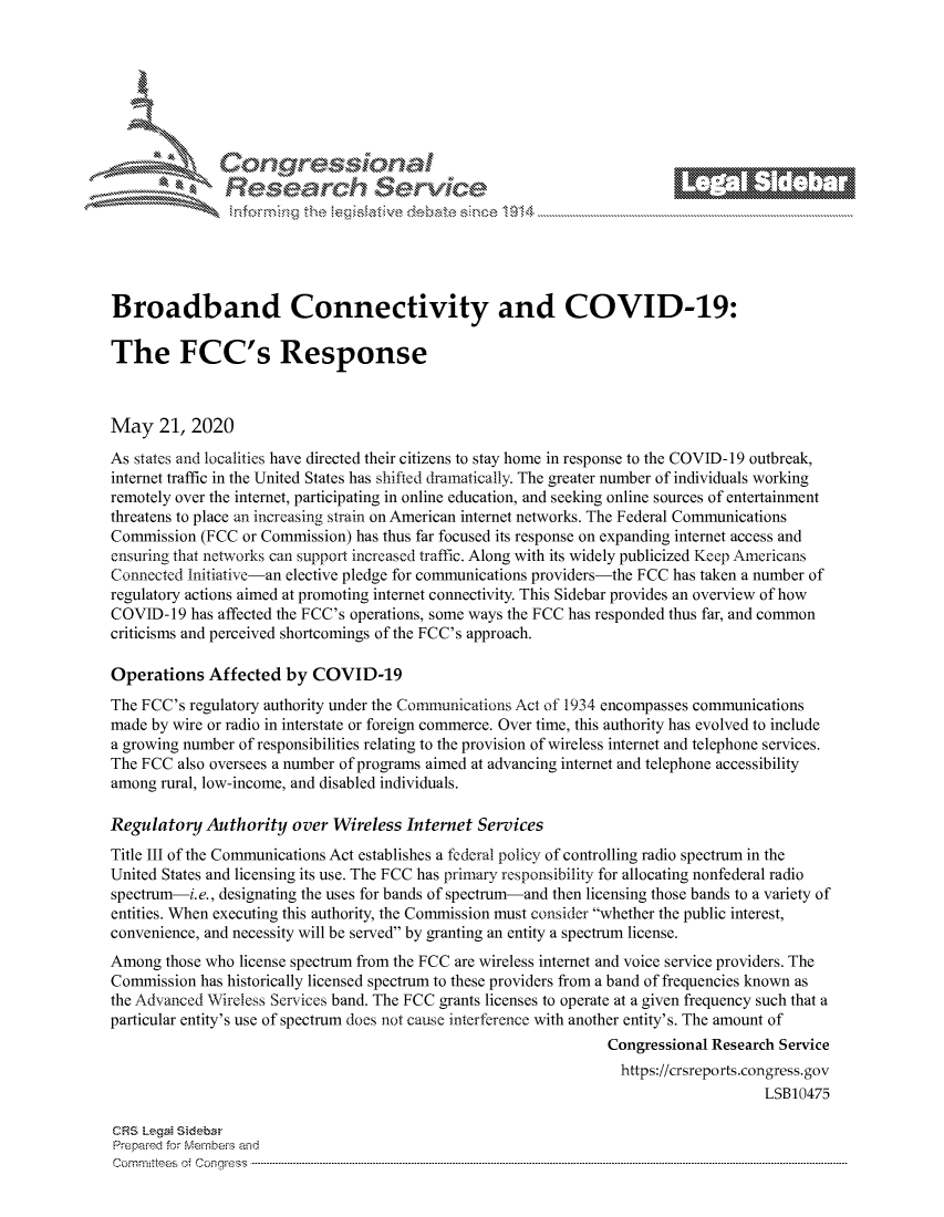handle is hein.crs/govdayt0001 and id is 1 raw text is: 









                   Resarh Service






Broadband Connectivity and COVID-19:

The FCC's Response



May 21, 2020
As states and localities have directed their citizens to stay home in response to the COVID-19 outbreak,
internet traffic in the United States has shifted dramatically. The greater number of individuals working
remotely over the internet, participating in online education, and seeking online sources of entertainment
threatens to place an increasing strain on American internet networks. The Federal Communications
Commission (FCC or Commission) has thus far focused its response on expanding internet access and
ensuring that networks can support increased traffic. Along with its widely publicized Keep Americans
Connected Initiative-an elective pledge for communications providers-the FCC has taken a number of
regulatory actions aimed at promoting internet connectivity. This Sidebar provides an overview of how
COVID-19 has affected the FCC's operations, some ways the FCC has responded thus far, and common
criticisms and perceived shortcomings of the FCC's approach.

Operations Affected by COVID-19
The FCC's regulatory authority under the Communications Act of 1934 encompasses communications
made by wire or radio in interstate or foreign commerce. Over time, this authority has evolved to include
a growing number of responsibilities relating to the provision of wireless internet and telephone services.
The FCC also oversees a number of programs aimed at advancing internet and telephone accessibility
among rural, low-income, and disabled individuals.

Regulatory Authority over Wireless Internet Services
Title III of the Communications Act establishes a federal policy of controlling radio spectrum in the
United States and licensing its use. The FCC has primary responsibility for allocating nonfederal radio
spectrum-i.e., designating the uses for bands of spectrum-and then licensing those bands to a variety of
entities. When executing this authority, the Commission must consider whether the public interest,
convenience, and necessity will be served by granting an entity a spectrum license.
Among those who license spectrum from the FCC are wireless internet and voice service providers. The
Commission has historically licensed spectrum to these providers from a band of frequencies known as
the Advanced Wireless Services band. The FCC grants licenses to operate at a given frequency such that a
particular entity's use of spectrum does not cause interference with another entity's. The amount of
                                                                 Congressional Research Service
                                                                   https://crsreports.congress.gov
                                                                                     LSB10475

CRS LegaM Sideba
Prepaimed for Mernbei-s and
Committees 4 o. C- --q s . . . .. . . . . . .. . . . . .. . . . ..-----------------------------------------------------------------------------------------------------------------------------------------------------------


