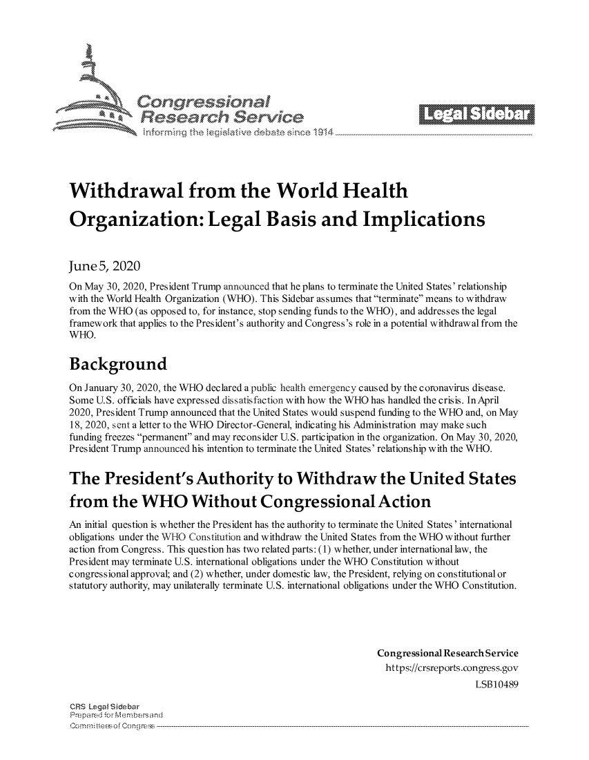 handle is hein.crs/govdazw0001 and id is 1 raw text is: 















Withdrawal from the World Health

Organization: Legal Basis and Implications



June 5, 2020
On May 30, 2020, President Trump announced that he plans to terminate the United States' relationship
with the World Health Organization (WHO). This Sidebar assumes that terminate means to withdraw
from the WHO (as opposed to, for instance, stop sending funds to the WHO), and addresses the legal
framework that applies to the President's authority and Congress's role in a potential withdrawal from the
WHO.


Background

On January 30, 2020, the WHO declared a public health emergency caused by the coronavirus disease.
Some U.S. officials have expressed dissatisfaction with how the WHO has handled the crisis. In April
2020, President Trump announced that the United States would suspend funding to the WHO and, on May
18, 2020, sent a letter to the WHO Director-General, indicating his Administration may make such
funding freezes permanent and may reconsider U.S. participation in the organization. On May 30, 2020,
President Trump announced his intention to terminate the United States' relationship with the WHO.


The President's Authority to Withdraw the United States

from the WHO Without Congressional Action

An initial question is whether the President has the authority to terminate the United States' international
obligations under the WHO Constitution and withdraw the United States from the WHO without further
action from Congress. This question has two related parts: (1) whether, under international law, the
President may terminate U.S. international obligations under the WHO Constitution without
congressional approval; and (2) whether, under domestic law, the President, relying on constitutional or
statutory authority, may unilaterally terminate U.S. international obligations under the WHO Constitution.





                                                            Congressional Re search Service
                                                            https://crsreports.congress.gov
                                                                               LSB10489

CRS Lega i&sebar
Pre pa red .o   ---Membersand
CC ..m; t.. s o i  o ne  c o   : C--n-----. ----................... .............................. ............................. .............................. ............................. .............................. .............................


