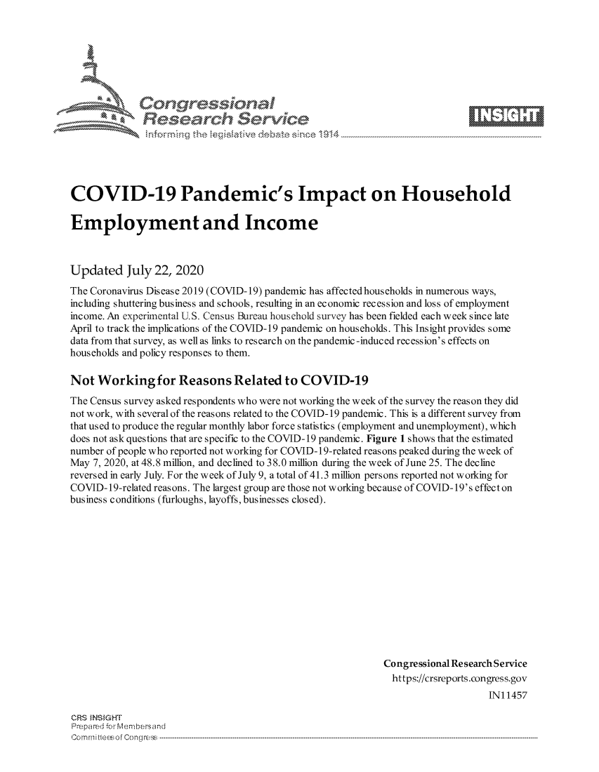 handle is hein.crs/govdbbs0001 and id is 1 raw text is: 









              Researh Sevice






COVID-19 Pandemic's Impact on Household

Employment and Income



Updated July 22, 2020
The Coronavirus Disease 2019 (COVID-19) pandemic has affectedhouseholds in numerous ways,
including shuttering business and schools, resulting in an economic recession and loss of employment
income. An experimental U.S. Census Bureau household survey has been fielded each week since late
April to track the implications of the COVID-19 pandemic on households. This Insight provides some
data from that survey, as well as links to research on the pandemic -induced recession's effects on
households and policy responses to them.

Not Working for Reasons Related to COVID-19
The Census survey asked respondents who were not working the week of the survey the reason they did
not work, with several of the reasons related to the COVID- 19 pandemic. This is a different survey from
that used to produce the regular monthly labor force statistics (employment and unemployment), which
does not ask questions that are specific to the COVID- 19 pandemic. Figure 1 shows that the estimated
number of people who reported not working for COVID-19-related reasons peaked during the week of
May 7, 2020, at 48.8 million, and declined to 38.0 million during the week of June 25. The decline
reversed in early July. For the week of July 9, a total of 41.3 million persons reported not working for
COVID- 19-related reasons. The largest group are those not working because of COVID- 19's effect on
business conditions (furloughs, layoffs, businesses closed).













                                                           Congressional Re search Service
                                                           https://crsreports.congress.gov
                                                                               IN11457


CRS MN GHT
Pre.pared ior Mx-mbersand
om :n Xfteeso0ongrc  -


