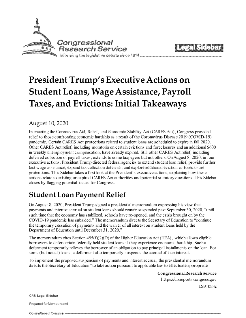 handle is hein.crs/govdbgo0001 and id is 1 raw text is: 









                  Resarh Service





President Trump's Executive Actions on

Student Loans, Wage Assistance, Payroll

Taxes, and Evictions: Initial Takeaways



August 10, 2020
In enacting the Coronavirus Aid, Relief, and Economic Stability Act (CARES Act), Congress provided
relief to those confronting economic hardship as a result of the Coronavirus Disease 2019 (COVID-19)
pandemic. Certain CARES Act protections related to student loans are scheduled to expire in fall 2020.
Other CARES Act relief, including moratoria on certain evictions and foreclosures and an additional $600
in weekly unemployment compensation, have already expired. Still other CARES Act relief, including
deferred collection of payroll taxes, extends to some taxpayers but not others. On August 8, 2020, in four
executive actions, President Trump directed federal agencies to extend student loan relief, provide further
lost wage assistance, expand tax collection deferrals, and explore additional eviction or foreclosure
protections. This Sidebar takes a first look at the President's executive actions, explaining how these
actions relate to existing or expired CARES Act authorities and potential statutory questions. This Sidebar
closes by flagging potential issues for Congress.


Student Loan Payment Relief

On August 8, 2020, President Trump signed a presidentialmemorardum expressing his view that
payments and interest accrual on student loans should remain suspended past September 30, 2020, until
such time that the economy has stabilized, schools have re-opened, and the crisis brought on by the
COVID- 19 pandemic has subsided. The memorandum directs the Secretary of Education to continue
the temporary cessation of payments and the waiver of all interest on student loans held by the
Department of Education until December 31, 2020.
The memorandum cites Section 455(f)(2)(D) of the Higher Education Act (l-LA), which allows eligible
borrowers to defer certain federally held student loans if they experience economic hardship. Such a
deferment temporarily relieves the borrower of an obligation to pay principal installments on the loan. For
some (but not all) loans, a deferment also temporarily suspends the accrual of loan interest.
To implement the proposed suspension of payments and interest accrual, the presidential memorandum
directs the Secretary of Education to take action pursuant to applicable law to effectuate appropriate
                                                             Congressional Research Service
                                                               https://crsreports.congress.gov
                                                                                LSB10532

CRS Lega Siebar


