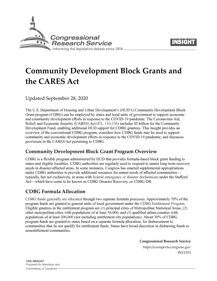 handle is hein.crs/govdcae0001 and id is 1 raw text is: 









              Researh Sevice






Community Development Block Grants and

the CARES Act



Updated September 28, 2020

The U.S. Department of Housing and Urban Development's (HUD's) Community Development Block
Grant program (CDBG) can be employed by states and local units of government to support economic
and community development efforts in response to the COVID- 19 pandemic. The Coronavirus Aid,
Relief, and Economic Security (CARES) Act (P.L. 116-136) includes $5 billion for the Community
Development Fund, enabling additional HUD support for CDBG grantees. This Insight provides an
overview of the conventional CDBG program, considers how CDBG funds may be used to support
community and economic development efforts in response to the COVID- 19 pandemic, and discusses
provisions in the CARES Act pertaining to CDBG.

Community Development Block Grant Program Overview
CDBG is a flexible program administered by HUD that provides formula-based block grant funding to
states and eligible localities. CDBG authorities are regularly used to respond to unmet long-term recovery
needs in disaster-affected areas. In some instances, Congress has enacted supplemental appropriations
under CDBG authorities to provide additional resources for unmet needs of affected communities-
typically, but not exclusively, in areas with federal emergency or disaster declarations under the Stafford
Act-which have come to be known as CDBG Disaster Recovery, or CDBG-DR.

CDBG Formula Allocation
CDBG funds generally are allocated through two separate formula processes. Approximately 70% of the
program funds are granted to general units of local government under the CDBG Entitlement Program.
Eligible grantees in the entitlement program are (1) principal cities of Metropolitan Statistical Areas; (2)
other metropolitan cities with populations of at least 50,000; and (3) qualified urban counties with
populations of at least 200,000 (not including entitlement city populations). About 30% of CDBG
program funds are granted to states based on a separate formula allocation, for disbursement to
communities that do not qualify for entitlement funds. States have broad discretion in disbursing funds to
nonentitlement communities.

                                                             Congressional Research Service
                                                               https://crsreports.congress.gov
                                                                                  IN11315

CRS NS GHT
Prpred For Meumbers and
Comrm ttees  of Conress  ----------------------------------------------------------------------------------------------------------------------------------------------------------------------------------------


