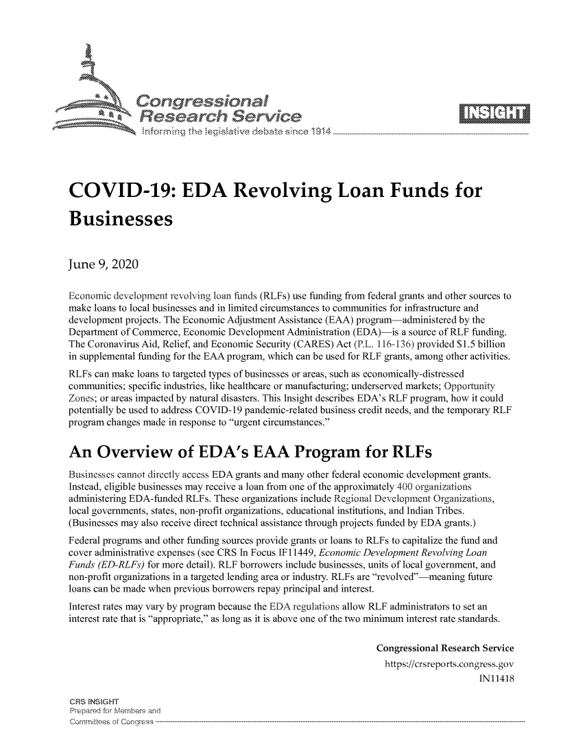 handle is hein.crs/govddxw0001 and id is 1 raw text is: 









               Researh Sevice






COVID-19: EDA Revolving Loan Funds for

Businesses



June 9, 2020


Economic development revolving loan funds (RLFs) use funding from federal grants and other sources to
make loans to local businesses and in limited circumstances to communities for infrastructure and
development projects. The Economic Adjustment Assistance (EAA) program-administered by the
Department of Commerce, Economic Development Administration (EDA)-is a source of RLF funding.
The Coronavirus Aid, Relief, and Economic Security (CARES) Act (RL. 116-136) provided $1.5 billion
in supplemental funding for the EAA program, which can be used for RLF grants, among other activities.
RLFs can make loans to targeted types of businesses or areas, such as economically-distressed
communities; specific industries, like healthcare or manufacturing; underserved markets; Opportunity
Zones; or areas impacted by natural disasters. This Insight describes EDA's RLF program, how it could
potentially be used to address COVID-19 pandemic-related business credit needs, and the temporary RLF
program changes made in response to urgent circumstances.


An Overview of EDA's EAA Program for RLFs

Businesses cannot directly access EDA grants and many other federal economic development grants.
Instead, eligible businesses may receive a loan from one of the approximately 400 organizations
administering EDA-funded RLFs. These organizations include Regional Development Organizations,
local governments, states, non-profit organizations, educational institutions, and Indian Tribes.
(Businesses may also receive direct technical assistance through projects funded by EDA grants.)
Federal programs and other funding sources provide grants or loans to RLFs to capitalize the fund and
cover administrative expenses (see CRS In Focus IF 11449, Economic Development Revolving Loan
Funds (ED-RLFs) for more detail). RLF borrowers include businesses, units of local government, and
non-profit organizations in a targeted lending area or industry. RLFs are revolved-meaning future
loans can be made when previous borrowers repay principal and interest.
Interest rates may vary by program because the EDA regulations allow RLF administrators to set an
interest rate that is appropriate, as long as it is above one of the two minimum interest rate standards.

                                                               Congressional Research Service
                                                               https://crsreports.congress.gov
                                                                                    IN11418

CRS NS GHT
Prpred For Meumbers and
Comrm ttees  of Conress  ---------------------------------------------------------------------------------------------------------------------------------------------------------------------------------------


