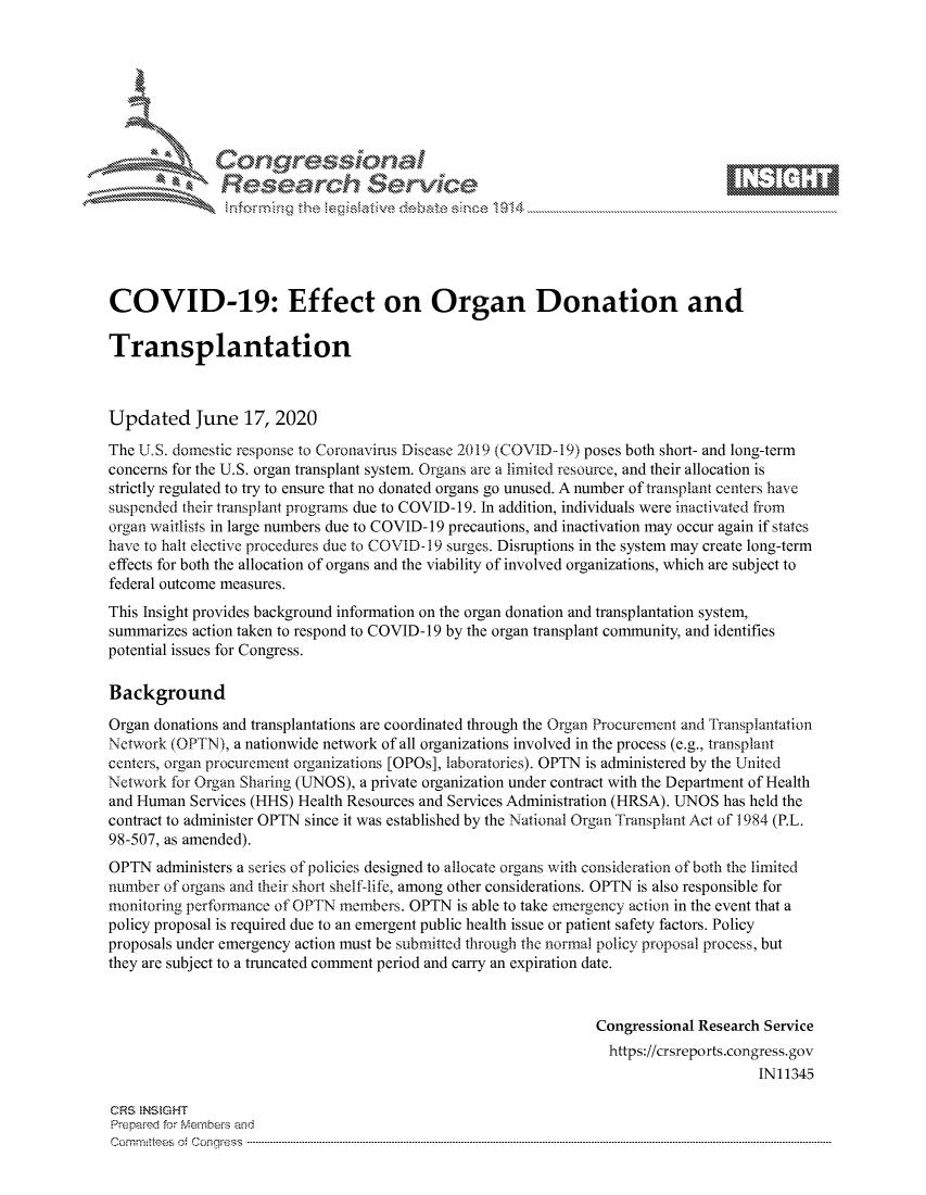 handle is hein.crs/govdhzx0001 and id is 1 raw text is: 









               Researh Sevice






COVID-19: Effect on Organ Donation and

Transplantation



Updated June 17, 2020
The U.S. domestic response to Coronavirus Disease 2019 (COVID-19) poses both short- and long-term
concerns for the U.S. organ transplant system. Organs are a limited resource, and their allocation is
strictly regulated to try to ensure that no donated organs go unused. A number of transplant centers have
suspended their transplant programs due to COVID-1 9. In addition, individuals were inactivated from
organ waitlists in large numbers due to COVID- 19 precautions, and inactivation may occur again if states
have to halt elective procedures due to COVID- 19 surges. Disruptions in the system may create long-term
effects for both the allocation of organs and the viability of involved organizations, which are subject to
federal outcome measures.
This Insight provides background information on the organ donation and transplantation system,
summarizes action taken to respond to COVID-19 by the organ transplant community, and identifies
potential issues for Congress.

Background

Organ donations and transplantations are coordinated through the Organ Procurement and Fransplantation
Netwkxork (OPTN), a nationwide network of all organizations involved in the process (e.g., transplant
centers, organ procurement organizations [OPOs], laboratories). OPTN is administered by the United
Network for Organ Sharing (UNOS), a private organization under contract with the Department of Health
and Human Services (HHS) Health Resources and Services Administration (HRSA). UNOS has held the
contract to administer OPTN since it was established by the National Organ Transplant Act of 1984 (P.L.
98-507, as amended).
OPTN administers a series of policies designed to allocate organs with consideration of both the limited
number of organs and their short shelf-life, among other considerations. OPTN is also responsible for
monitoring performance of OPTN members. OPTN is able to take emergency action in the event that a
policy proposal is required due to an emergent public health issue or patient safety factors. Policy
proposals under emergency action must be submitted through the normal policy proposal process, but
they are subject to a truncated comment period and carry an expiration date.


                                                                Congressional Research Service
                                                                  https://crsreports.congress.gov
                                                                                      IN11345

CRS NStGHT
Prepaimed for Mernbei-s and
Committees 4 o.  C- --q .. . . . . . . . ...----------------------------------------------------------------------------------------------------------------------------------------------------------------------


