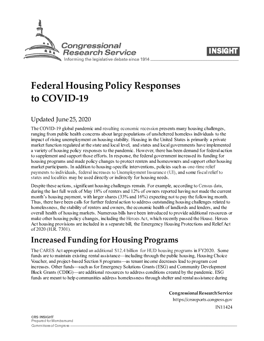 handle is hein.crs/govdtyz0001 and id is 1 raw text is: 







                 Gongrsssoa
               Research Service






Federal Housing Policy Responses

to   COVID-19



Updated June 25, 2020

The COVID-  19 global pandemic and resulting economic recession presents many housing challenges,
ranging from public health concerns about large populations of unsheltered homeless individuals to the
impact of rising unemployment on housing stability. Housing in the United States is primarily a private
market function regulated at the state and local level, and states and local governments have implemented
a variety of housing policy responses to the pandemic. However, there has been demand for federal action
to supplement and support those efforts. In response, the federal government increased its funding for
housing programs and made policy changes to protect renters and homeowners and support other housing
market participants. In addition to housing-specific interventions, policies such as one-tirme relief
payments to individuals, federal increases to Unemployment Insurance (1L1), and some fiscal relief to
states and localities may be used directly or indirectly for housing needs.
Despite these actions, significant housing challenges remain. For example, according to Census data,
during the last full week of May 18% of renters and 12% of owners reported having not made the current
month's housing payment, with larger shares (33% and 16%) expecting not to pay the following month.
Thus, there have been calls for further federal action to address outstanding housing challenges related to
homelessness, the stability of renters and owners, the economic health of landlords and lenders, and the
overall health of housing markets. Numerous bills have been introduced to provide additional resources or
make other housing policy changes, including the Heroes Act, which recently passed the House. Heroes
Act housing provisions are included in a separate bill, the Emergency Housing Protections and Relief Act
of 2020 (H.R. 7301).

Increased Funding for Housing Programs

The CARES  Act appropriated an additional S12.4 billion for HU) housing programs in FY2020. Some
funds are to maintain existing rental assistance-including through the public housing, Housing Choice
Voucher, and project-based Section 8 programs-as tenant income decreases lead to program cost
increases. Other funds-such as for Emergency Solutions Grants (ESG) and Community Development
Block Grants (CDBG)-are  additional resources to address conditions created by the pandemic. ESG
funds are meant to help communities address homelessness through shelter and rental assistance during


                                                               Congressional Research Service
                                                                 https://crsreports.congress.gov
                                                                                    INI 1424

CRS INSIGHT
Prepared forMembers and
C o m n ifteeso f C o ng ress  ----------------------------------------------------------------------------------------------------------------------------------------------------------------------------------------------------------


