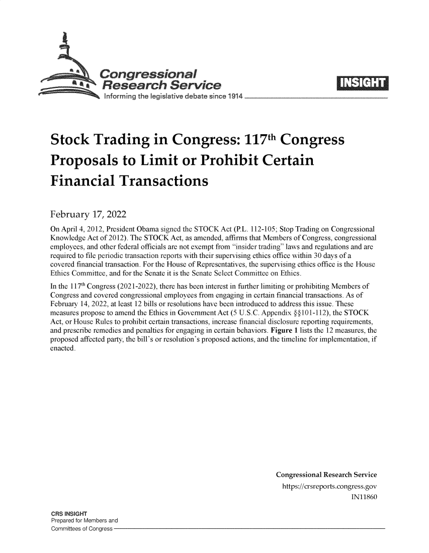 handle is hein.crs/govefhc0001 and id is 1 raw text is: CongressionalResearch Serviceinforrning the Iegislative debate since 1914_Stock Trading in Congress: 117th CongressProposals to Limit or Prohibit CertainFinancial TransactionsFebruary 17, 2022On April 4, 2012, President Obama signed the STOCK Act (P.L. 112-105; Stop Trading on CongressionalKnowledge Act of 2012). The STOCK Act, as amended, affirms that Members of Congress, congressionalemployees, and other federal officials are not exempt from insider trading laws and regulations and arerequired to file periodic transaction reports with their supervising ethics office within 30 days of acovered financial transaction. For the House of Representatives, the supervising ethics office is the HouseEthics Committee, and for the Senate it is the Senate Select Committee on Ethics.In the 117th Congress (2021-2022), there has been interest in further limiting or prohibiting Members ofCongress and covered congressional employees from engaging in certain financial transactions. As ofFebruary 14, 2022, at least 12 bills or resolutions have been introduced to address this issue. Thesemeasures propose to amend the Ethics in Government Act (5 U.S.C. Appendix @@101-112), the STOCKAct, or House Rules to prohibit certain transactions, increase financial disclosure reporting requirements,and prescribe remedies and penalties for engaging in certain behaviors. Figure 1 lists the 12 measures, theproposed affected party, the bill's or resolution's proposed actions, and the timeline for implementation, ifenacted.Congressional Research Servicehttps://crsreports.congress.govIN11860CRS INSIGHTPrepared for Members andCommittees of Congress -M  I