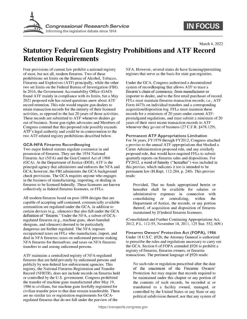 handle is hein.crs/govefiw0001 and id is 1 raw text is: C o n gr e s s o n a   e s a c   S e r i c0March 4, 2022Statutory Federal Gun Registry Prohibitions and ATF RecordRetention RequirementsFour provisions of current law prohibit a national registryof most, but not all, modern firearms. Two of theseprohibitions set limits on the Bureau of Alcohol, Tobacco,Firearms and Explosives (ATF) principally, while the othertwo set limits on the Federal Bureau of Investigation (FBI).In 2016, the Government Accountability Office (GAO)found ATF mainly in compliance with its limits, but a May2021 proposed rule has raised questions anew about ATFrecord retention. This rule would require gun dealers toretain transaction records for the entirety of their licensedactivities, as opposed to the last 20 years of those activities.These records are submitted to ATF whenever dealers goout of business. Some gun rights advocates and Members ofCongress contend that this proposed rule possibly exceedsATF's legal authority and could be in contravention to thetwo ATF-related registry prohibitions described below.GCA-NFA Firearms RecordkeepingTwo major federal statutes regulate commerce in andpossession of firearms. They are the 1934 NationalFirearms Act (NFA) and the Gun Control Act of 1968(GCA). At the Department of Justice (DOJ), ATF is theprincipal agency that administers and enforces the NFA andGCA; however, the FBI administers the GCA backgroundcheck provisions. The GCA requires anyone who engagesin the business of manufacturing, importing, or dealing infirearms to be licensed federally. These licensees are knowncollectively as federal firearms licensees, or FFLs.All modern firearms based on post-1898 designs that arecapable of accepting self-contained, commercially availableammunition are regulated under the GCA, in addition tocertain devices (e.g., silencers) that also fall under the GCAdefinition of firearm. Under the NFA, a subset of GCA-regulated firearms (e.g., machine guns, short-barreledshotguns, and silencers) deemed to be particularlydangerous are further regulated. The NFA imposesoccupational taxes on FFLs who manufacture, import, anddeal in NFA firearms; taxes on unlicensed persons makingNFA firearms for themselves; and taxes on NFA firearmstransfers to and among unlicensed persons.ATF maintains a centralized registry of NFA-regulatedfirearms that are held privately by unlicensed persons andpublicly by non-federal law enforcement agencies. Thisregistry, the National Firearms Registration and TransferRecord (NFRTR), does not include records on firearms heldor controlled by the U.S. government. Congress prohibitedthe transfer of machine guns manufactured after May 19,1986 to civilians, but machine guns lawfully registered forcivilian transfer prior to that date remain transferable. Thereare no similar tax or registration requirements for GCA-regulated firearms that do not fall under the purview of theNFA. However, several states do have licensing/permittingregimes that serve as the basis for state gun registries.Under the GCA, Congress authorized a decentralizedsystem of recordkeeping that allows ATF to trace afirearm's chain of commerce, from manufacturer orimporter to dealer, and to the first retail purchaser of record.FFLs must maintain firearms transaction records; i.e., ATFForm 4473s on individual transfers and a correspondingacquisition/disposition log. FFLs must maintain theserecords for a minimum of 20 years under current ATF-promulgated regulations, and must submit a minimum of 20years of their most recent transaction records to ATFwhenever they go out of business (27 C.F.R. §478.129).Permanent ATF Appropriations LimitationFor 34 years, FY1979 through FY2012, Congress attacheda proviso to the annual ATF appropriations that blocked aCarter Administration proposed rule, and any similarlyproposed rule, that would have required FFLs to submitquarterly reports on firearms sales and dispositions. ForFY2012, a word of futurity (hereafter) was included inthis proviso, which indicates it too is intended to bepermanent law (H.Rept. 112-284, p. 240). This provisoreads:Provided, That no funds appropriated herein orhereafter shall be  available for salaries oradministrative  expenses  in  connection  withconsolidating  or  centralizing,  within  theDepartment of Justice, the records, or any portionthereof, of acquisition and disposition of firearmsmaintained by [F]ederal firearms licensees.(Consolidated and Further Continuing Appropriations Act,2012, P.L. 112-55, November 18, 2011, 125 Stat. 552, 609.)Firearms Owners' Protection Act (FOPA), 1986Under 18 U.S.C. §926, the Attorney General is authorizedto prescribe the rules and regulations necessary to carry outthe GCA. Section 6 of FOPA amended §926 to prohibit aregistry of firearms, firearms owners, or firearmstransactions. The pertinent language of §926 reads:No such rule or regulation prescribed after the dateof the enactment of the Firearms Owners'Protection Act may require that records required tobe maintained under this chapter or any portion ofthe contents of such records, be recorded at ortransferred to a facility owned, managed, orcontrolled by the United States or any State or anypolitical subdivision thereof, nor that any system ofittps://trsreports.congress.gr