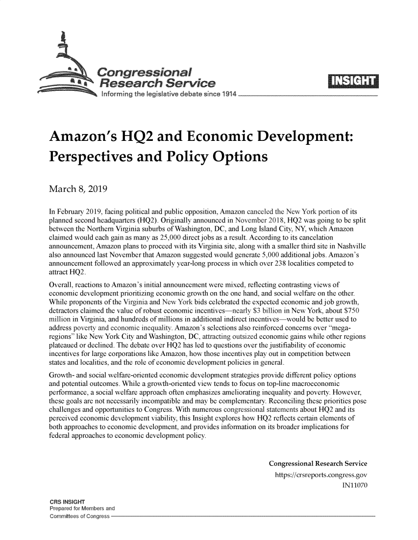 handle is hein.crs/govyis0001 and id is 1 raw text is: 







          aCongressional
            SResearch Service






Amazon's HQ2 and Economic Development:

Perspectives and Policy Options



March 8,   2019


In February 2019, facing political and public opposition, Amazon canceled the New York portion of its
planned second headquarters (HQ2). Originally announced in November 2018, HQ2 was going to be split
between the Northern Virginia suburbs of Washington, DC, and Long Island City, NY, which Amazon
claimed would each gain as many as 25,000 direct jobs as a result. According to its cancelation
announcement, Amazon plans to proceed with its Virginia site, along with a smaller third site in Nashville
also announced last November that Amazon suggested would generate 5,000 additional jobs. Amazon's
announcement followed an approximately year-long process in which over 238 localities competed to
attract HQ2.
Overall, reactions to Amazon's initial announcement were mixed, reflecting contrasting views of
economic development prioritizing economic growth on the one hand, and social welfare on the other.
While proponents of the Virginia and New York bids celebrated the expected economic and job growth,
detractors claimed the value of robust economic incentives-nearly $3 billion in New York, about $750
million in Virginia, and hundreds of millions in additional indirect incentives-would be better used to
address poverty and economic inequality. Amazon's selections also reinforced concerns over mega-
regions like New York City and Washington, DC, attracting outsized economic gains while other regions
plateaued or declined. The debate over HQ2 has led to questions over the justifiability of economic
incentives for large corporations like Amazon, how those incentives play out in competition between
states and localities, and the role of economic development policies in general.
Growth- and social welfare-oriented economic development strategies provide different policy options
and potential outcomes. While a growth-oriented view tends to focus on top-line macroeconomic
performance, a social welfare approach often emphasizes ameliorating inequality and poverty. However,
these goals are not necessarily incompatible and may be complementary. Reconciling these pnionities pose
challenges and opportunities to Congress. With numerous congressional statements about HQ2 and its
perceived economic development viability, this Insight explores how HQ2 reflects certain elements of
both approaches to economic development, and provides information on its broader implications for
federal approaches to economic development policy.


                                                                Congressional Research Service
                                                                https://crsreports.congress.gov
                                                                                     IN11070

CRS INSIGHT
Prepared for Members and
Committees of Congress


