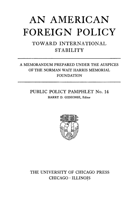 handle is hein.forrel/amforep0001 and id is 1 raw text is: AN AMERICAN
FOREIGN POLICY
TOWARD INTERNATIONAL
STABILITY
A MEMORANDUM PREPARED UNDER THE AUSPICES
OF THE NORMAN WAIT HARRIS MEMORIAL
FOUNDATION

PUBLIC POLICY PAMPHLET No. 14
HARRY D. GIDEONSE, Editor

THE UNIVERSITY OF CHICAGO PRESS
CHICAGO  ILLINOIS


