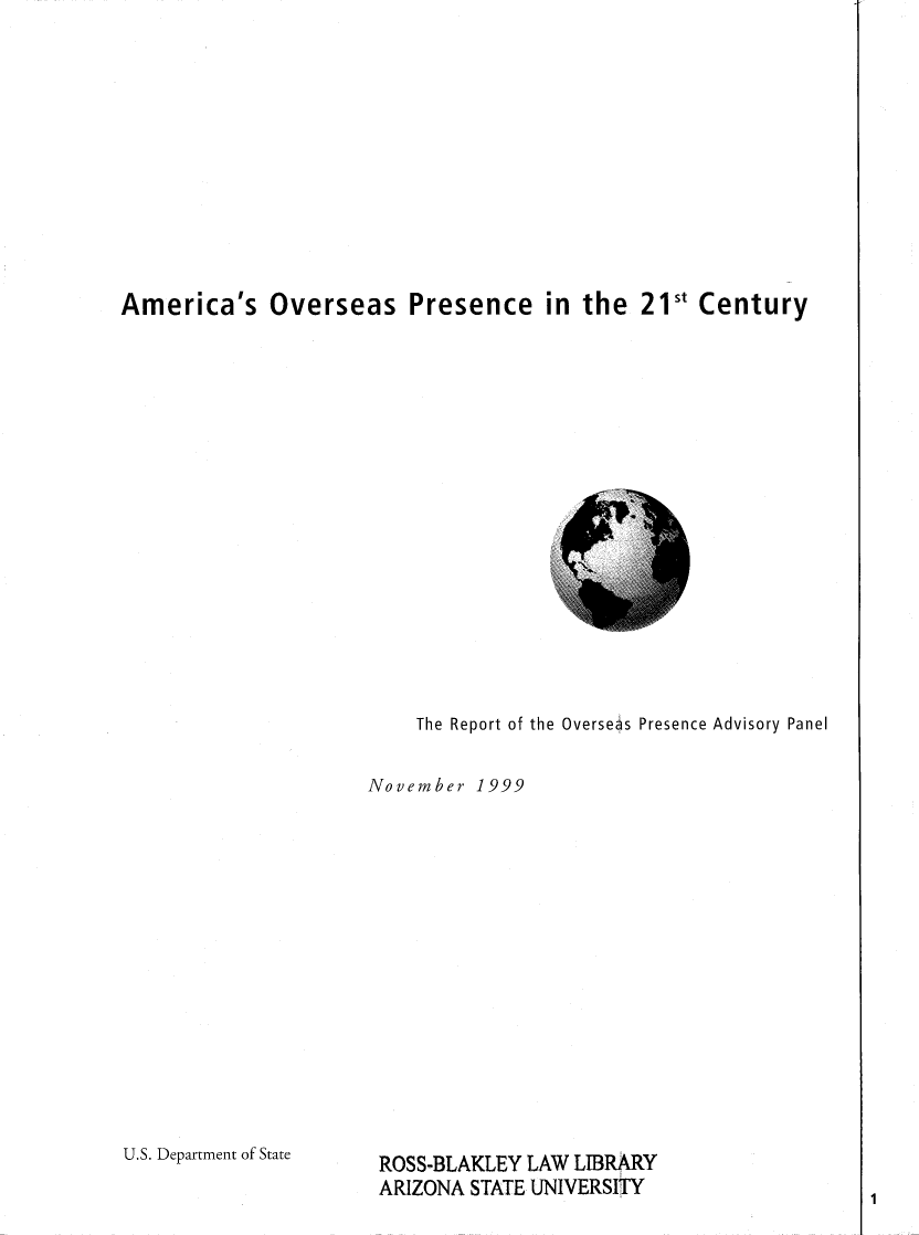 handle is hein.forrel/amovsepc0001 and id is 1 raw text is: 












America's Overseas Presence in the 21st Century


    The Report of the Overseas Presence Advisory Panel


November 1999


U.S. Department of State


ROSS-BLAKLEY LAW LIBRARY
ARIZONA STATE UNIVERSITY


