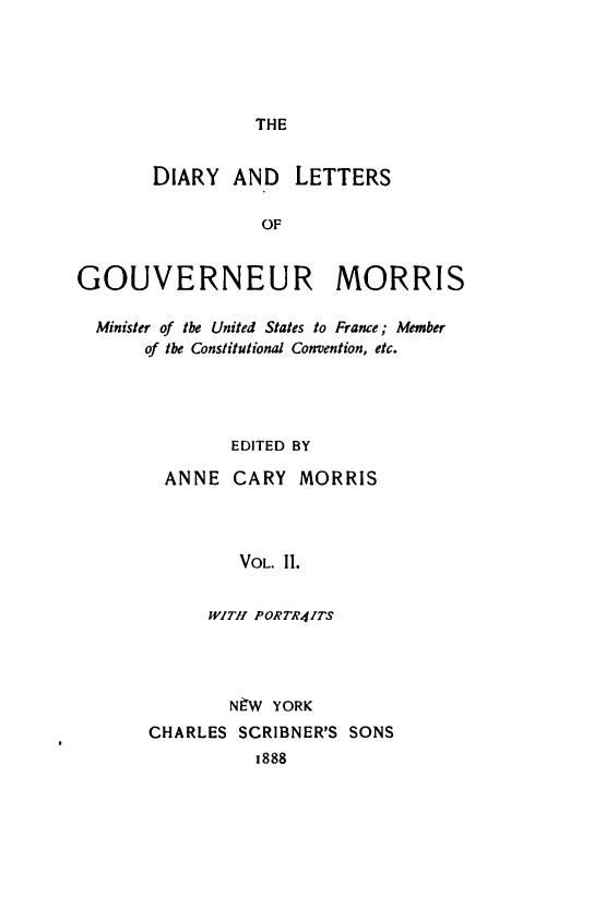 handle is hein.forrel/dialtrmor0002 and id is 1 raw text is: THE

DIARY AND      LETTERS
OF
GOUVERNEUR MORRIS
Minister of the United States to France; Member
of the Constitutional Convention, etc.
EDITED BY
ANNE CARY MORRIS
VOL. 11.
WITH PORTR4ITS

NtW YORK
CHARLES SCRIBNER'S SONS
1888


