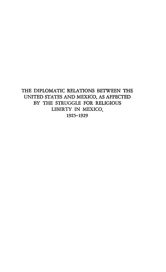 handle is hein.forrel/dprusmx0001 and id is 1 raw text is: THE DIPLOMATIC RELATIONS BETWEEN THE
UNITED STATES AND MEXICO, AS AFFECTED
BY THE STRUGGLE FOR RELIGIOUS
LIBERTY IN MEXICO,
1925-1929


