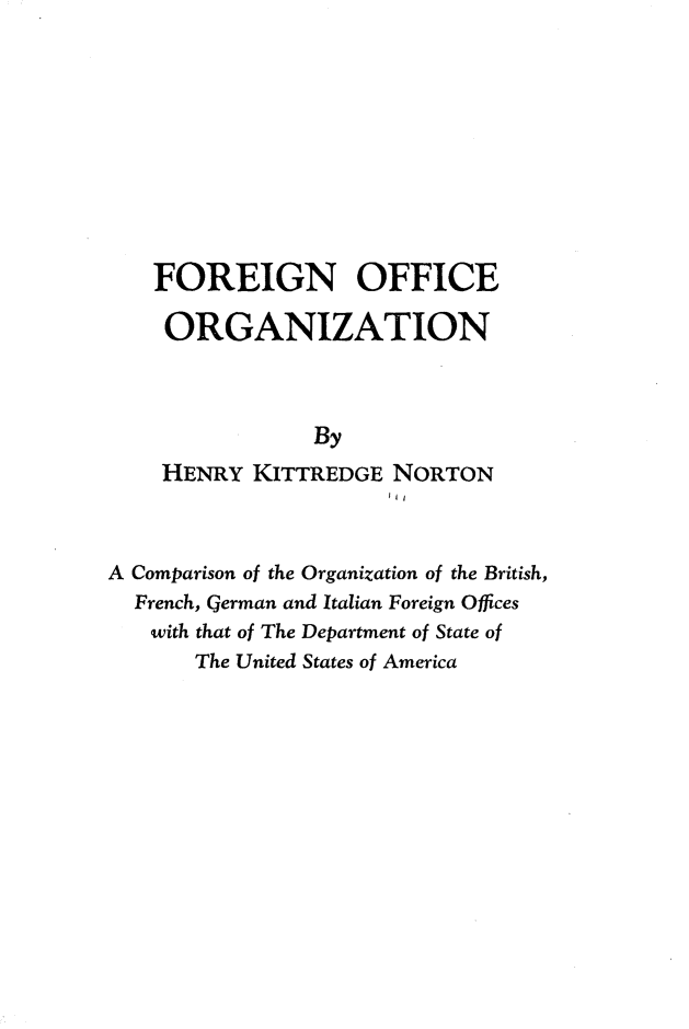 handle is hein.forrel/foreofgz0001 and id is 1 raw text is: 










    FOREIGN OFFICE

    ORGANIZATION



                By
    HENRY KITTREDGE NORTON
                      J11


A Comparison of the Organization of the British,
  French, German and Italian Foreign Offices
  with that of The Department of State of
       The United States of America


