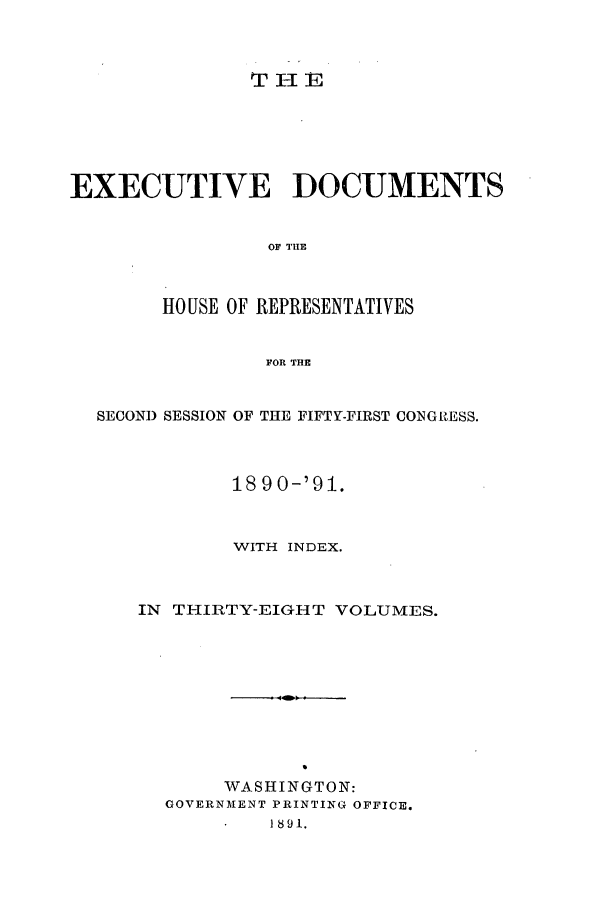 handle is hein.forrel/frusbh0002 and id is 1 raw text is: T lE

EXECUTIVE DOCUMENTS
OF TIIE
HOUSE OF REPRESENTATIVES
FOR THE
SECOND SESSION OF THE FIFTY-FIRST CONGIESS.
1890-'91.
WITH INDEX.
IN THIRTY-EIGHT VOLUMES.
WASHINGTON:
GOVERNMENT PRINTING OFFICE.
1891.


