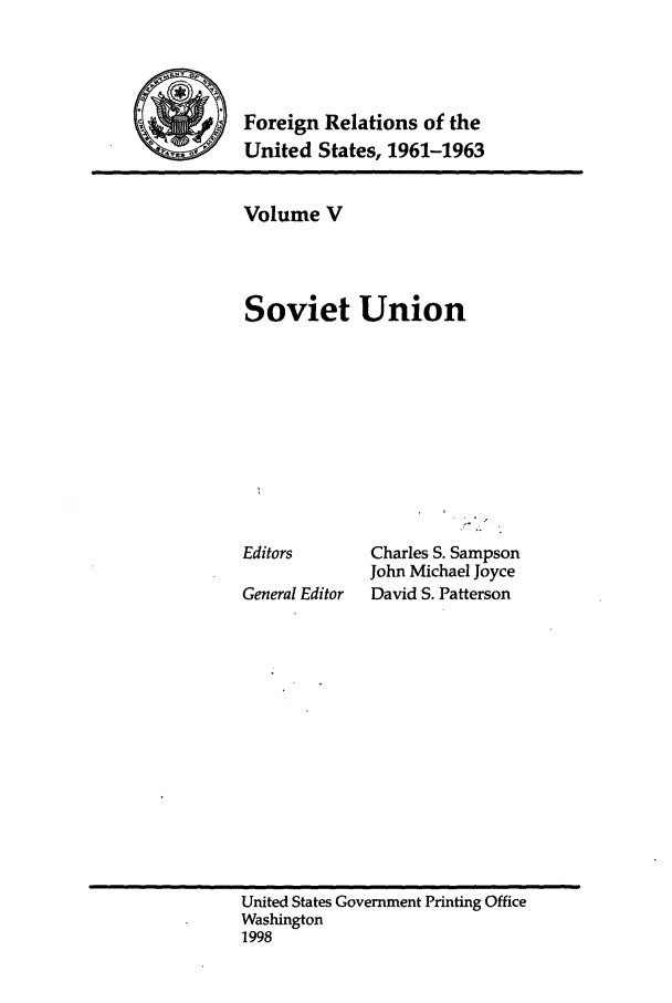 handle is hein.forrel/frusjk0005 and id is 1 raw text is: 



         Foreign Relations of the
S        United States, 1961-1963


Volume V



Soviet Union









Editors      Charles S. Sampson
             John Michael Joyce
General Editor  David S. Patterson


United States Government Printing Office
Washington
1998



