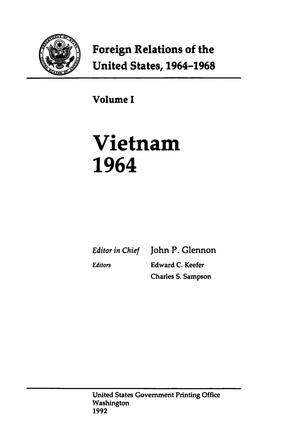 handle is hein.forrel/fruslj0001 and id is 1 raw text is: 


.Foreign Relations of the
    United States, 1964-1968


Volume I



Vietnam

1964


Editor in Chief
Editors


John P. Glennon
Edward C. Keefer
Charles S. Sampson


United States Government Printing Office
Washington
1992


