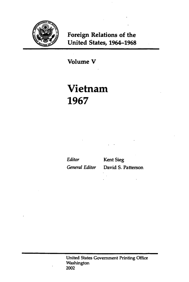 handle is hein.forrel/fruslj0005 and id is 1 raw text is: 



jForeign Relations of the
            United States, 1964-1968


Volume V



Vietnam

1967


Editor
General Editor


Kent Sieg
David S. Patterson


United States Government Printing Office
Washington
2002


