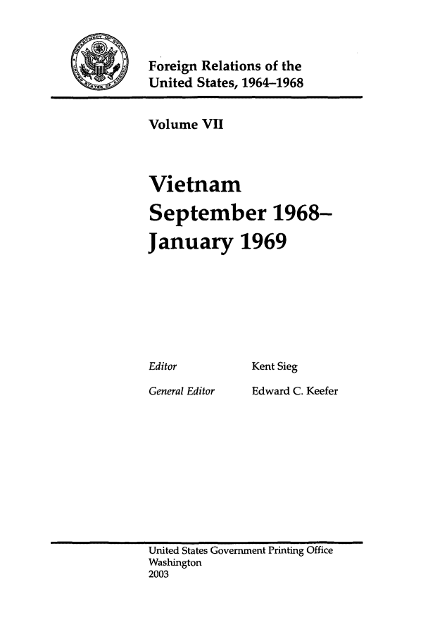 handle is hein.forrel/fruslj0007 and id is 1 raw text is: 


Foreign Relations of the
United States, 1964-1968


Volume VII



Vietnam

September 1968-

January 1969


Kent Sieg


General Editor


Edward C. Keefer


United States Government Printing Office
Washington
2003


Editor


