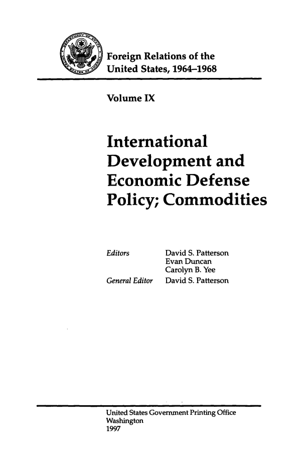 handle is hein.forrel/fruslj0009 and id is 1 raw text is: 



~       Foreign Relations of the
         United States, 1964-1968


Volume IX



International
Development and
Economic Defense
Policy; Commodities


Editors

General Editor


David S. Patterson
Evan Duncan
Carolyn B. Yee
David S. Patterson


United States Government Printing Office
Washington
1997



