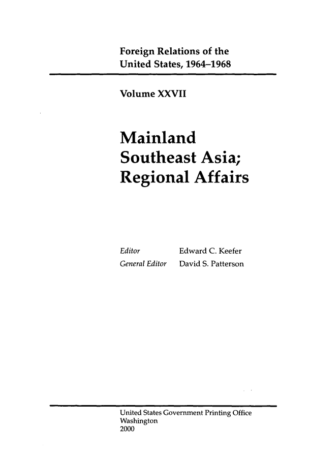 handle is hein.forrel/fruslj0027 and id is 1 raw text is: 


Foreign Relations of the
United States, 1964-1968


Volume XXVII



Mainland
Southeast Asia;
Regional Affairs





Editor      Edward C. Keefer
General Editor  David S. Patterson


United States Government Printing Office
Washington
2000


