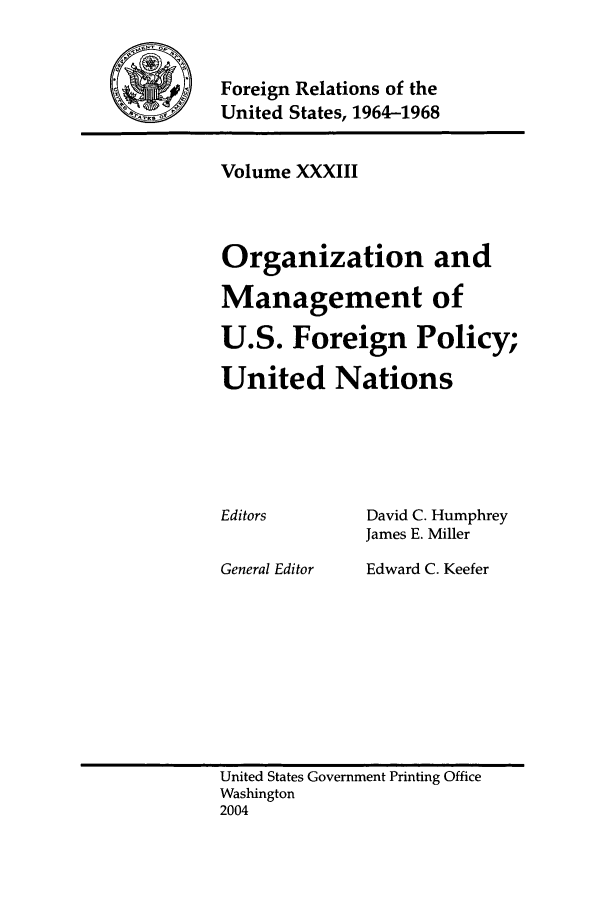 handle is hein.forrel/fruslj0034 and id is 1 raw text is: 


Foreign Relations of the
United States, 1964-1968


Volume XXXIII



Organization and

Management of

U.S. Foreign Policy;

United Nations


Editors


General Editor


David C. Humphrey
James E. Miller
Edward C. Keefer


United States Government Printing Office
Washington
2004


