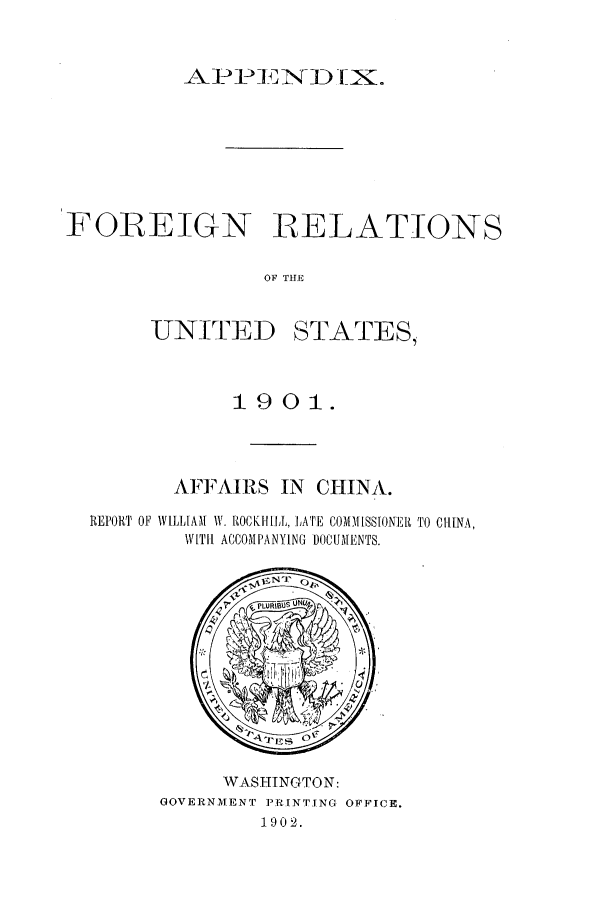 handle is hein.forrel/frustr0002 and id is 1 raw text is: 


A- - 1-3D 1INK.


FOREIGN RELATIONS

               OF THE


UNI[TED


STATES,


           1901.



       AFFAIRS IN CHINA.
REPORT OF WIHlIAM IV. RtOCK! IL,, LATE COMIM [SSIONEIR TO CHINA,
       WITH ACCOMPANYING ])OCUMENTS.


     WA.SHTNGTON:
GOVERNMENT PRINTING OFFICE.
        1902.


