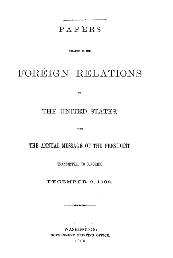 handle is hein.forrel/frustr0003 and id is 1 raw text is: 




            PAPERS



               RELATING TO THE




FOREIGN RELATIONS


                 OF



       THE UNITED STATES,


                 waitH


   THE ANNUAL MESSAGE OF TIHE PRESIDENT


           TRANSMITTED TO CONGRESS


        DECEMBER 2, 1902.








             WASHINGTON:
         GOVERNMENT PRINTING OFFICE.
                1903.


