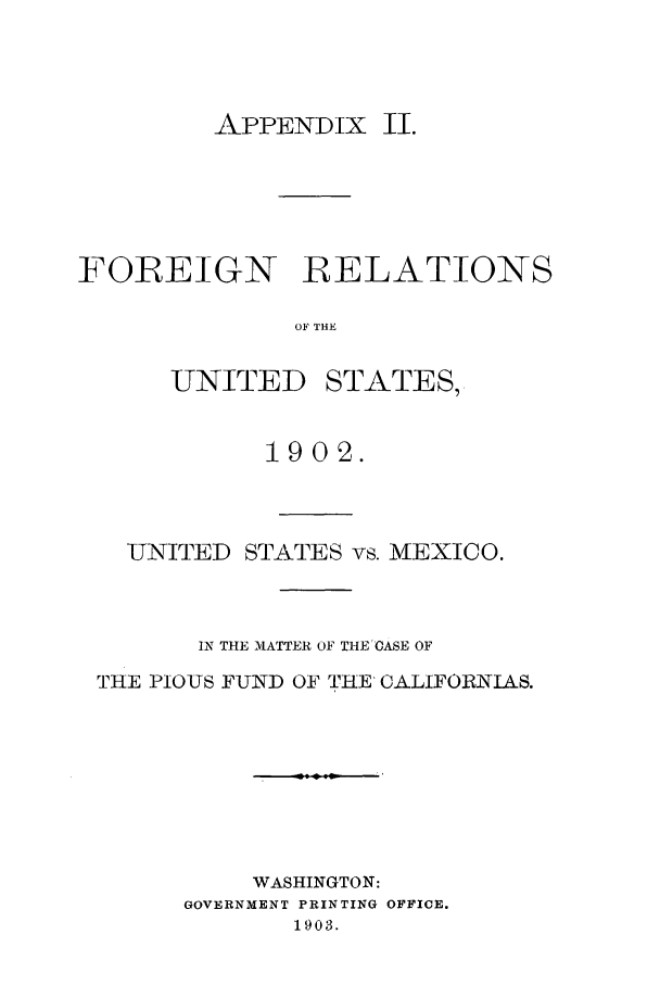 handle is hein.forrel/frustr0005 and id is 1 raw text is: 



APPENDIX II.


FOREIGN RELATIONS

              OF THE


UNITED


STATES,


           1902.



  UNITED STATES vs. MEXICO.



       IN THE MATTER OF THE'CASE OF
THE PIOUS FUND OF THE CALIFORNIAS.







          WASHINGTON:
      GOVERNMENT PRINTING OFFICE.
             1903.


