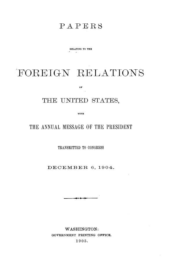 handle is hein.forrel/frustr0008 and id is 1 raw text is: 



            PAPERS



               RELATING TO THE




FOREIGN RELATIONS

                 OF


       THE UNITED STATES,

                 WITH


   THE ANNUAL MESSAGE OF THE PRt'SIDENT



           TRANSMITTED TO CONGRESS



        DECEMBER 6, 1904=.











             WASHINGTON:
          GOVERNMENT PRINTING OFFICE.
                1905.


