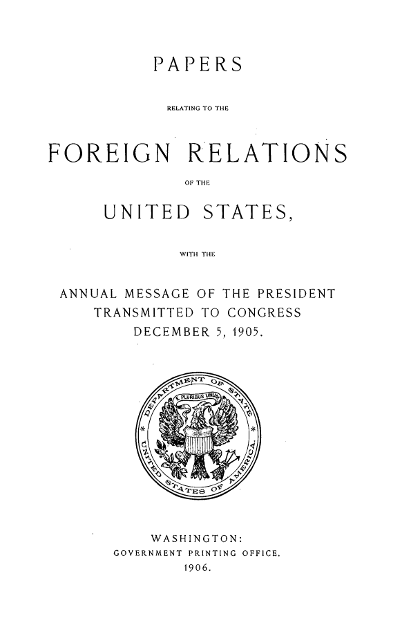 handle is hein.forrel/frustr0009 and id is 1 raw text is: 



           PAPERS


           RELATING TO THE



FOREIGN RELATIONS
              OF THE

      UNITED STATES,


              WITH THE


 ANNUAL MESSAGE OF THE PRESIDENT
     TRANSMITTED TO CONGRESS
         DECEMBER 5, 1905.


    WASHINGTON:
GOVERNMENT PRINTING OFFICE.
       1906.


