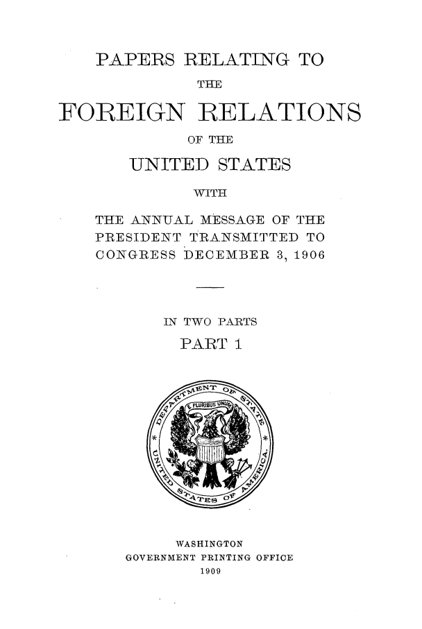 handle is hein.forrel/frustr0010 and id is 1 raw text is: 


    PAPERS RELATING TO
              THE

FOIREIGN RELATIONS
             OF THE


   UNITED STATES

          WITH

THE ANN-UAL MESSAGE OF THE
PRESIDENT TRANSMITTED TO
CONGRESS DECEMBER 3, 1906


IN TWO PARTS
  PART I


     WASHINGTON
GOVERNMENT PRINTING OFFICE
       1909


