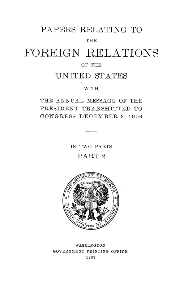 handle is hein.forrel/frustr0011 and id is 1 raw text is: 



    PAPIERS RELATING TO
              THE

FOREIGN RELATIONS
             OF THE


   UNITED STATES

          WITH

THiE ANNI-AL MiESS.AGE OF THE
PRESIDENT TIRANSMITTED TO
CONGI-RESS DECEM*BER 3, 1906




       IN TWO PARTS
       PART 2


     WASHINGTON
GOVERNMENT PRINTING OFFICE
       1909


