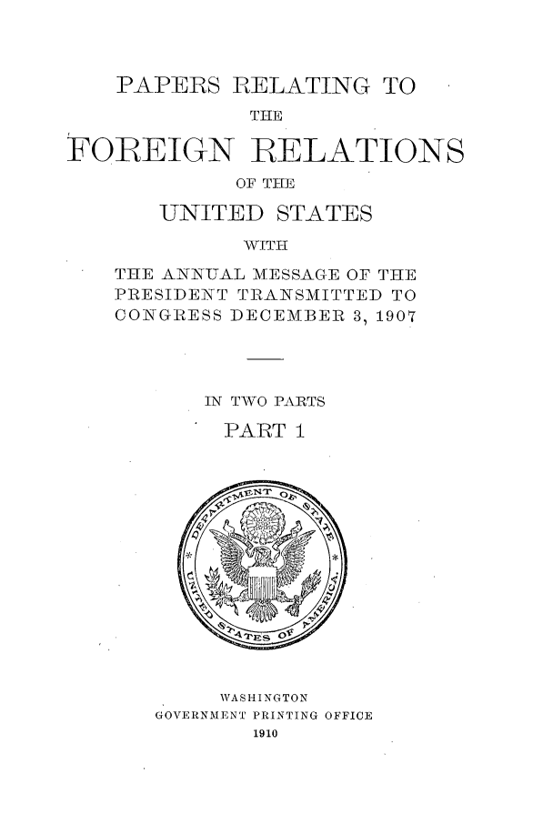 handle is hein.forrel/frustr0012 and id is 1 raw text is: 



    PAPERS RELATING TO
             TIHE

FOREIGN RELATIONS
            OF THE


   UNITED STATES
         WTHII
THE ANNUAL MESSAGE OF THE
PRESIDENT TRANSMITTED TO
CONGRESS DIECEMBER 3, 1907


IN TWO PAIRTS

PART I


     WASHINGTON
GOVERNMENT PRINTING OFFICE
       1910


