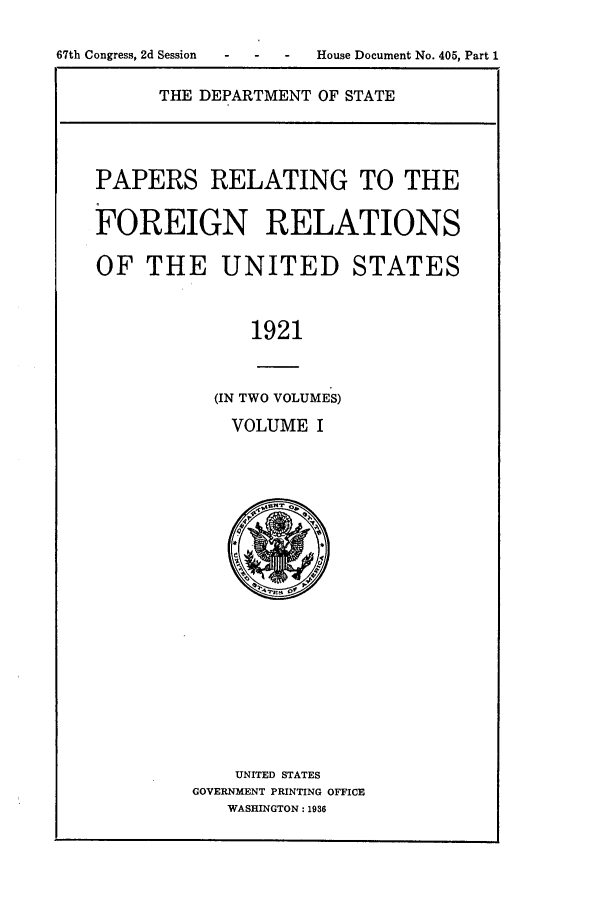 handle is hein.forrel/fruswg0001 and id is 1 raw text is: 
-  - -  House Document No. 405, Part 1


THE DEPARTMENT OF STATE


PAPERS RELATING TO THE

FOREIGN RELATIONS

OF THE UNITED STATES


              1921


           (IN TWO VOLUMES)
           VOLUME I


    UNITED STATES
GOVERNMENT PRINTING OFFICE
   WASHINGTON: 1936


67th Congress, 2d Session


