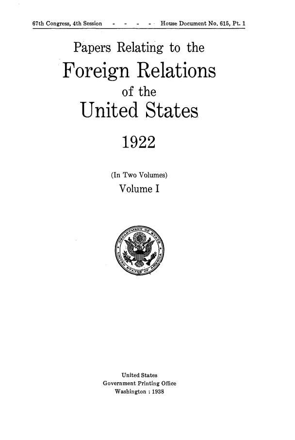 handle is hein.forrel/fruswg0003 and id is 1 raw text is: 
67th Congress, 4th Session - - House Document No. 615, Pt. 1


  Papers Relating to the

Foreign Relations
            of the
    United States

            1922

          (In Two Volumes)
            Volume I


    United States
Government Printing Office
  Washington : 1938


