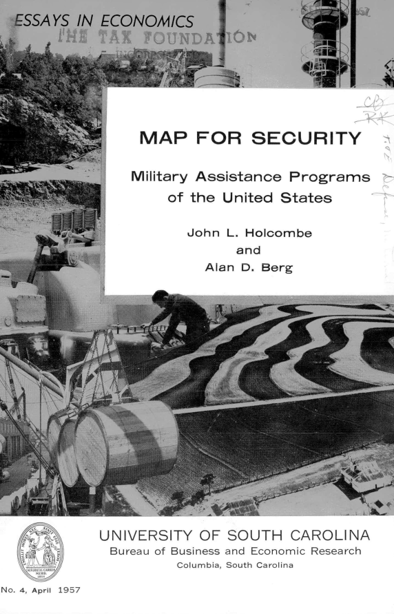 handle is hein.forrel/mpscmap0001 and id is 1 raw text is: ESSAYS  IN ECONOMICS
               A   P  F






               MAP FOR SECURITY


Assistance  Programs
the United States


John L. Holcombe
      and
  Alan D. Berg


No. 4, April 1957


UNIVERSITY  OF SOUTH   CAROLINA
Bureau of Business and Economic Research
         Columbia, South Carolina


