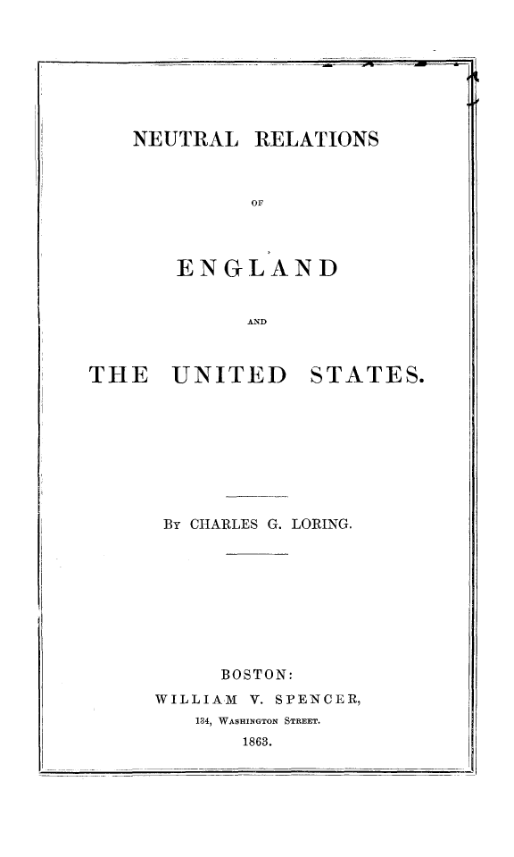 handle is hein.forrel/neureus0001 and id is 1 raw text is: NEUTRAL

RELATIONS

OF

ENGLAND

AND

THE UNITED

STATES.

By CHARLES G. LORING.

BOSTON:
WILLIAM      V. SPENCER,
134, WASHINGTON STREET.
1863.


