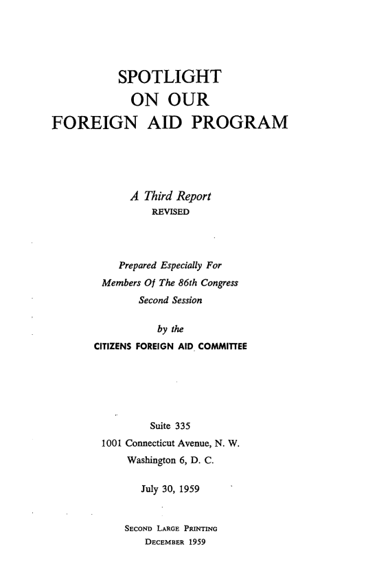 handle is hein.forrel/splfgap0001 and id is 1 raw text is: 





           SPOTLIGHT

             ON OUR

FOREIGN AID PROGRAM





             A Third Report
                 REVISED




           Prepared Especially For
        Members Of The 86th Congress
               Second Session

                  by the
       CITIZENS FOREIGN AID. COMMITTEE


        Suite 335
1001 Connecticut Avenue, N. W.
    Washington 6, D. C.

       July 30, 1959


    SEcoND LARGE PTINRM
       DECEMBER 1959


