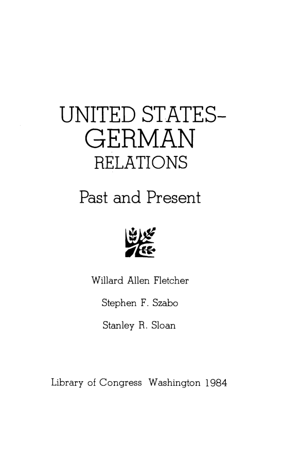 handle is hein.forrel/usgrmtl0001 and id is 1 raw text is: 






UNITED STATES-
    GERMAN
    RELATIONS

    Past and Present




    Willard Allen Fletcher


Stephen F. Szabo
Stanley R. Sloan


Library of Congress Washington 1984


