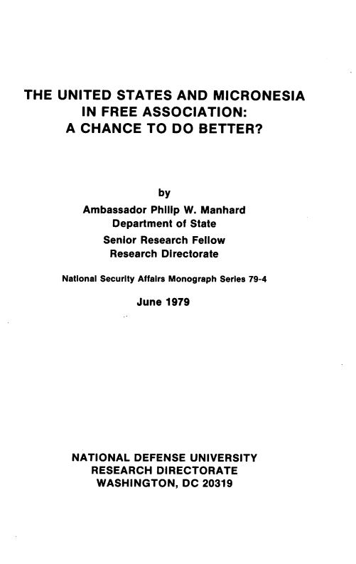 handle is hein.forrel/usmcrnsf0001 and id is 1 raw text is: 






THE UNITED STATES AND MICRONESIA
         IN FREE ASSOCIATION:
      A CHANCE TO DO BETTER?




                    by
         Ambassador Philip W. Manhard
             Department of State
             Senior Research Fellow
             Research Directorate

      National Security Affairs Monograph Series 79-4

                 June 1979












       NATIONAL DEFENSE UNIVERSITY
          RESEARCH DIRECTORATE
          WASHINGTON, DC 20319



