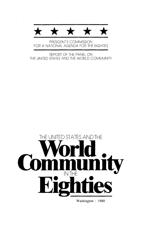 handle is hein.forrel/uswcomei0001 and id is 1 raw text is: 






      PRESIDENT'S COMMISSION
 FOR A NATIONAL AGENDA FOR THE EIGHTIES
      REPORT OF THE PANEL ON
THE UNITED STATES AND THE WORLD COMMUNITY














   THE UNITED STATES AND THE
   World



ommunit
          IN THE
   Eighties



              Washington : 1980


